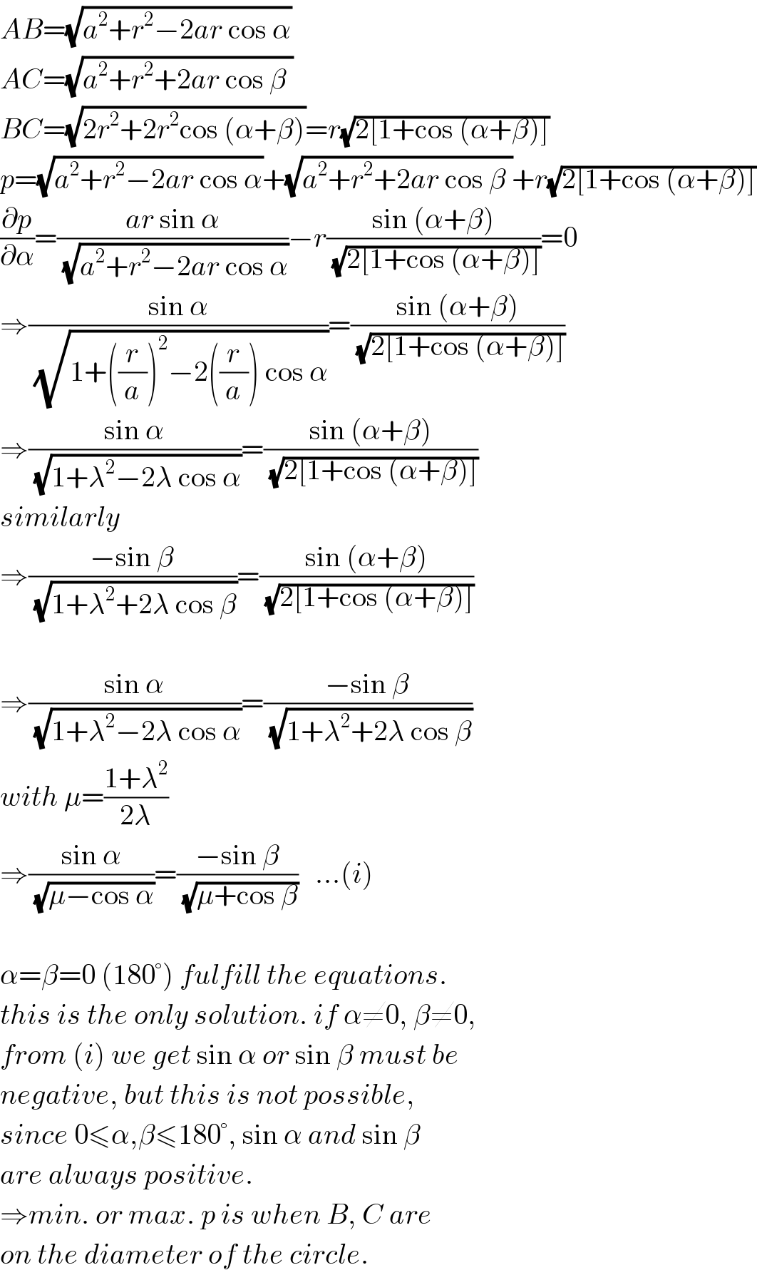 AB=(√(a^2 +r^2 −2ar cos α))  AC=(√(a^2 +r^2 +2ar cos β ))  BC=(√(2r^2 +2r^2 cos (α+β)))=r(√(2[1+cos (α+β)]))  p=(√(a^2 +r^2 −2ar cos α))+(√(a^2 +r^2 +2ar cos β ))+r(√(2[1+cos (α+β)]))  (∂p/∂α)=((ar sin α)/(√(a^2 +r^2 −2ar cos α)))−r((sin (α+β))/(√(2[1+cos (α+β)])))=0  ⇒((sin α)/(√(1+((r/a))^2 −2((r/a)) cos α)))=((sin (α+β))/(√(2[1+cos (α+β)])))  ⇒((sin α)/(√(1+λ^2 −2λ cos α)))=((sin (α+β))/(√(2[1+cos (α+β)])))  similarly  ⇒((−sin β)/(√(1+λ^2 +2λ cos β)))=((sin (α+β))/(√(2[1+cos (α+β)])))    ⇒((sin α)/(√(1+λ^2 −2λ cos α)))=((−sin β)/(√(1+λ^2 +2λ cos β)))  with μ=((1+λ^2 )/(2λ))  ⇒((sin α)/(√(μ−cos α)))=((−sin β)/(√(μ+cos β)))   ...(i)    α=β=0 (180°) fulfill the equations.   this is the only solution. if α≠0, β≠0,  from (i) we get sin α or sin β must be  negative, but this is not possible,  since 0≤α,β≤180°, sin α and sin β  are always positive.  ⇒min. or max. p is when B, C are  on the diameter of the circle.  