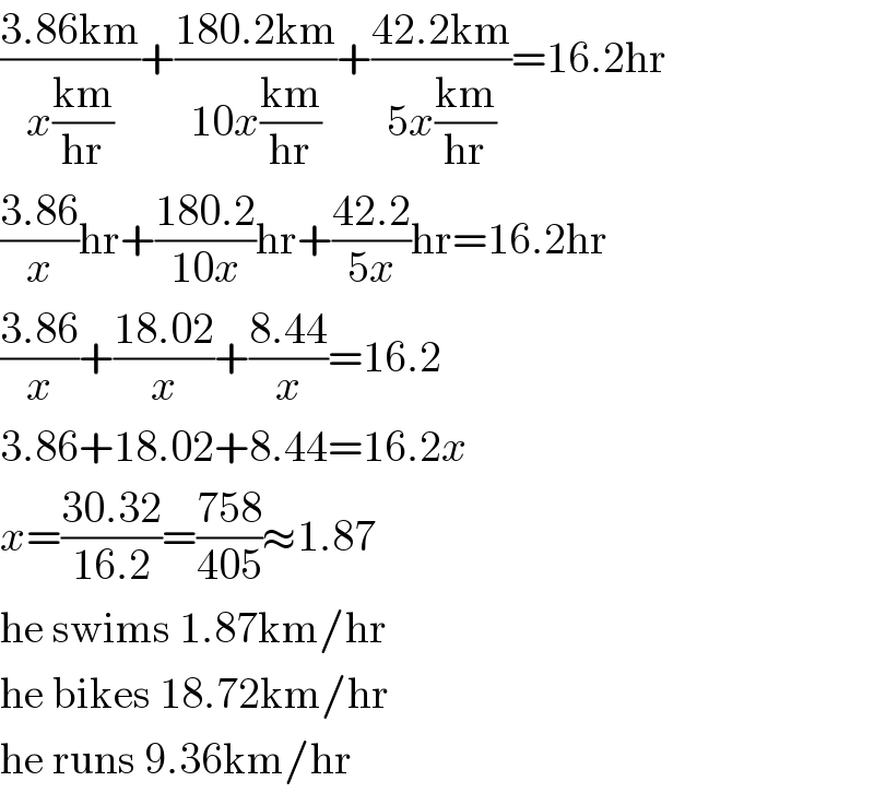 ((3.86km)/(x((km)/(hr))))+((180.2km)/(10x((km)/(hr))))+((42.2km)/(5x((km)/(hr))))=16.2hr  ((3.86)/x)hr+((180.2)/(10x))hr+((42.2)/(5x))hr=16.2hr  ((3.86)/x)+((18.02)/x)+((8.44)/x)=16.2  3.86+18.02+8.44=16.2x  x=((30.32)/(16.2))=((758)/(405))≈1.87  he swims 1.87km/hr  he bikes 18.72km/hr  he runs 9.36km/hr  