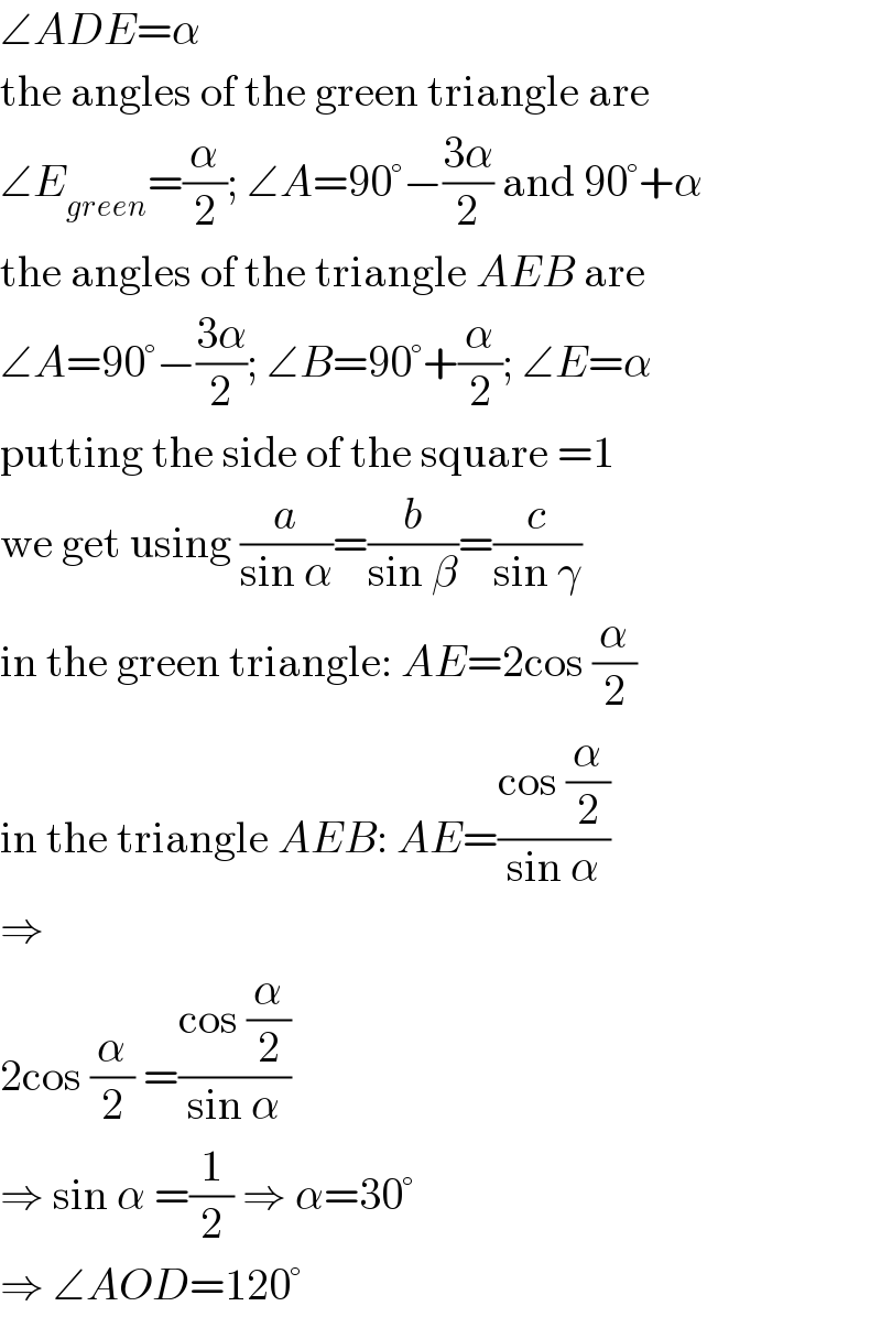 ∠ADE=α  the angles of the green triangle are  ∠E_(green) =(α/2); ∠A=90°−((3α)/2) and 90°+α  the angles of the triangle AEB are  ∠A=90°−((3α)/2); ∠B=90°+(α/2); ∠E=α  putting the side of the square =1  we get using (a/(sin α))=(b/(sin β))=(c/(sin γ))  in the green triangle: AE=2cos (α/2)  in the triangle AEB: AE=((cos (α/2))/(sin α))  ⇒  2cos (α/2) =((cos (α/2))/(sin α))  ⇒ sin α =(1/2) ⇒ α=30°  ⇒ ∠AOD=120°  