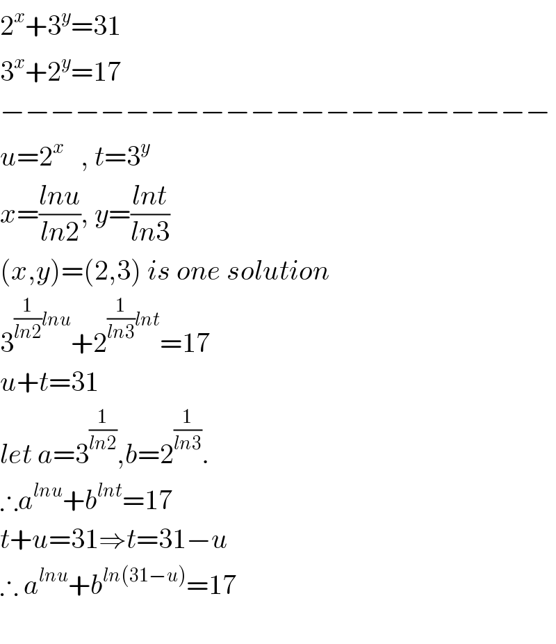 2^x +3^y =31  3^x +2^y =17  −−−−−−−−−−−−−−−−−−−−−−  u=2^x    , t=3^y   x=((lnu)/(ln2)), y=((lnt)/(ln3))  (x,y)=(2,3) is one solution  3^((1/(ln2))lnu) +2^((1/(ln3))lnt) =17  u+t=31  let a=3^(1/(ln2)) ,b=2^(1/(ln3)) .  ∴a^(lnu) +b^(lnt) =17  t+u=31⇒t=31−u  ∴ a^(lnu) +b^(ln(31−u)) =17    