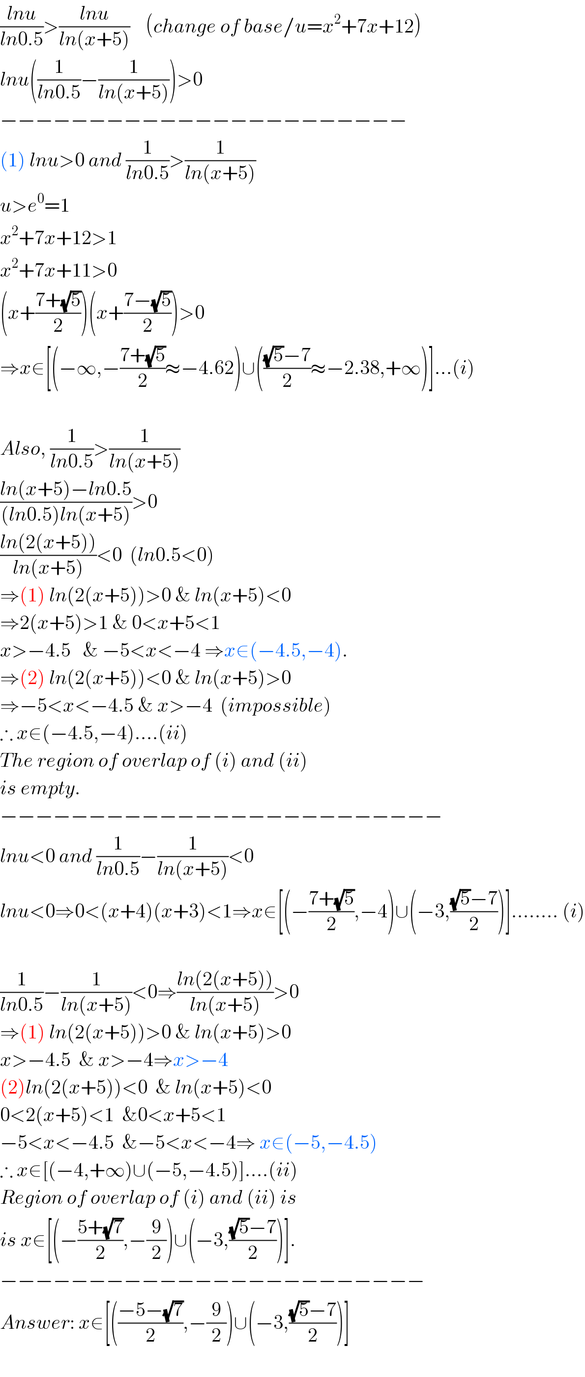 ((lnu)/(ln0.5))>((lnu)/(ln(x+5)))    (change of base/u=x^2 +7x+12)  lnu((1/(ln0.5))−(1/(ln(x+5))))>0  −−−−−−−−−−−−−−−−−−−−−−−  (1) lnu>0 and (1/(ln0.5))>(1/(ln(x+5)))  u>e^0 =1                       x^2 +7x+12>1  x^2 +7x+11>0  (x+((7+(√5))/2))(x+((7−(√5))/2))>0  ⇒x∈[(−∞,−((7+(√5))/2)≈−4.62)∪((((√5)−7)/2)≈−2.38,+∞)]...(i)    Also, (1/(ln0.5))>(1/(ln(x+5)))  ((ln(x+5)−ln0.5)/((ln0.5)ln(x+5)))>0  ((ln(2(x+5)))/(ln(x+5)))<0  (ln0.5<0)  ⇒(1) ln(2(x+5))>0 & ln(x+5)<0  ⇒2(x+5)>1 & 0<x+5<1  x>−4.5   & −5<x<−4 ⇒x∈(−4.5,−4).  ⇒(2) ln(2(x+5))<0 & ln(x+5)>0  ⇒−5<x<−4.5 & x>−4  (impossible)  ∴ x∈(−4.5,−4)....(ii)  The region of overlap of (i) and (ii)  is empty.  −−−−−−−−−−−−−−−−−−−−−−−−−  lnu<0 and (1/(ln0.5))−(1/(ln(x+5)))<0  lnu<0⇒0<(x+4)(x+3)<1⇒x∈[(−((7+(√5))/2),−4)∪(−3,(((√5)−7)/2))]........ (i)    (1/(ln0.5))−(1/(ln(x+5)))<0⇒((ln(2(x+5)))/(ln(x+5)))>0  ⇒(1) ln(2(x+5))>0 & ln(x+5)>0  x>−4.5  & x>−4⇒x>−4  (2)ln(2(x+5))<0  & ln(x+5)<0  0<2(x+5)<1  &0<x+5<1  −5<x<−4.5  &−5<x<−4⇒ x∈(−5,−4.5)  ∴ x∈[(−4,+∞)∪(−5,−4.5)]....(ii)  Region of overlap of (i) and (ii) is  is x∈[(−((5+(√7))/2),−(9/2))∪(−3,(((√5)−7)/2))].  −−−−−−−−−−−−−−−−−−−−−−−−  Answer: x∈[(((−5−(√7))/2),−(9/2))∪(−3,(((√5)−7)/2))]    