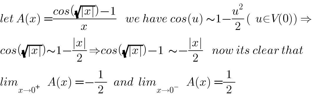 let A(x) =((cos((√(∣x∣)))−1)/x)    we have cos(u) ∼1−(u^2 /2) (  u∈V(0)) ⇒  cos((√(∣x∣)))∼1−((∣x∣)/2) ⇒cos((√(∣x∣)))−1  ∼−((∣x∣)/2)    now its clear that  lim_(x→0^+ )    A(x) =−(1/2)   and  lim_(x→0^− )    A(x) =(1/2)  