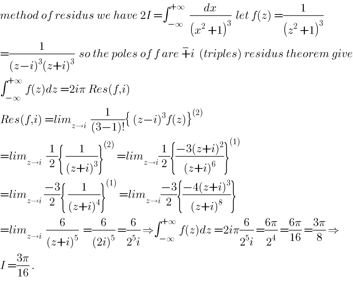 method of residus we have 2I =∫_(−∞) ^(+∞)   (dx/((x^2  +1)^3 ))  let f(z) =(1/((z^2  +1)^3 ))  =(1/((z−i)^3 (z+i)^3 ))  so the poles of f are +^− i  (triples) residus theorem give  ∫_(−∞) ^(+∞)  f(z)dz =2iπ Res(f,i)  Res(f,i) =lim_(z→i)   (1/((3−1)!)){ (z−i)^3 f(z)}^((2))   =lim_(z→i)   (1/2){ (1/((z+i)^3 ))}^((2))  =lim_(z→i) (1/2){((−3(z+i)^2 )/((z+i)^6 ))}^((1))   =lim_(z→i)  ((−3)/2){ (1/((z+i)^4 ))}^((1))  =lim_(z→i) ((−3)/2){((−4(z+i)^3 )/((z+i)^8 ))}  =lim_(z→i)   (6/((z+i)^5 ))  =(6/((2i)^5 )) =(6/(2^5 i)) ⇒∫_(−∞) ^(+∞)  f(z)dz =2iπ(6/(2^5 i)) =((6π)/2^4 ) =((6π)/(16)) =((3π)/8) ⇒  I =((3π)/(16)) .  