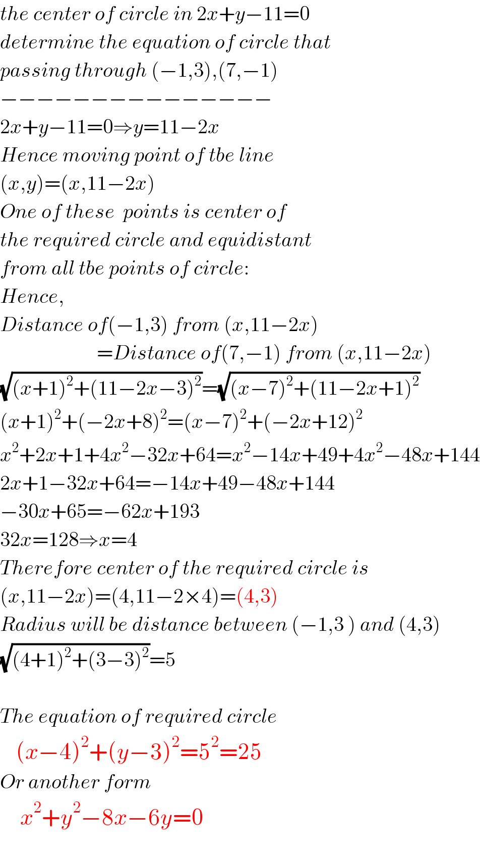 the center of circle in 2x+y−11=0  determine the equation of circle that  passing through (−1,3),(7,−1)  −−−−−−−−−−−−−−−  2x+y−11=0⇒y=11−2x  Hence moving point of tbe line  (x,y)=(x,11−2x)  One of these  points is center of  the required circle and equidistant  from all tbe points of circle:  Hence,  Distance of(−1,3) from (x,11−2x)                          =Distance of(7,−1) from (x,11−2x)  (√((x+1)^2 +(11−2x−3)^2 ))=(√((x−7)^2 +(11−2x+1)^2 ))  (x+1)^2 +(−2x+8)^2 =(x−7)^2 +(−2x+12)^2   x^2 +2x+1+4x^2 −32x+64=x^2 −14x+49+4x^2 −48x+144  2x+1−32x+64=−14x+49−48x+144  −30x+65=−62x+193  32x=128⇒x=4  Therefore center of the required circle is  (x,11−2x)=(4,11−2×4)=(4,3)  Radius will be distance between (−1,3 ) and (4,3)  (√((4+1)^2 +(3−3)^2 ))=5    The equation of required circle      (x−4)^2 +(y−3)^2 =5^2 =25  Or another form       x^2 +y^2 −8x−6y=0    