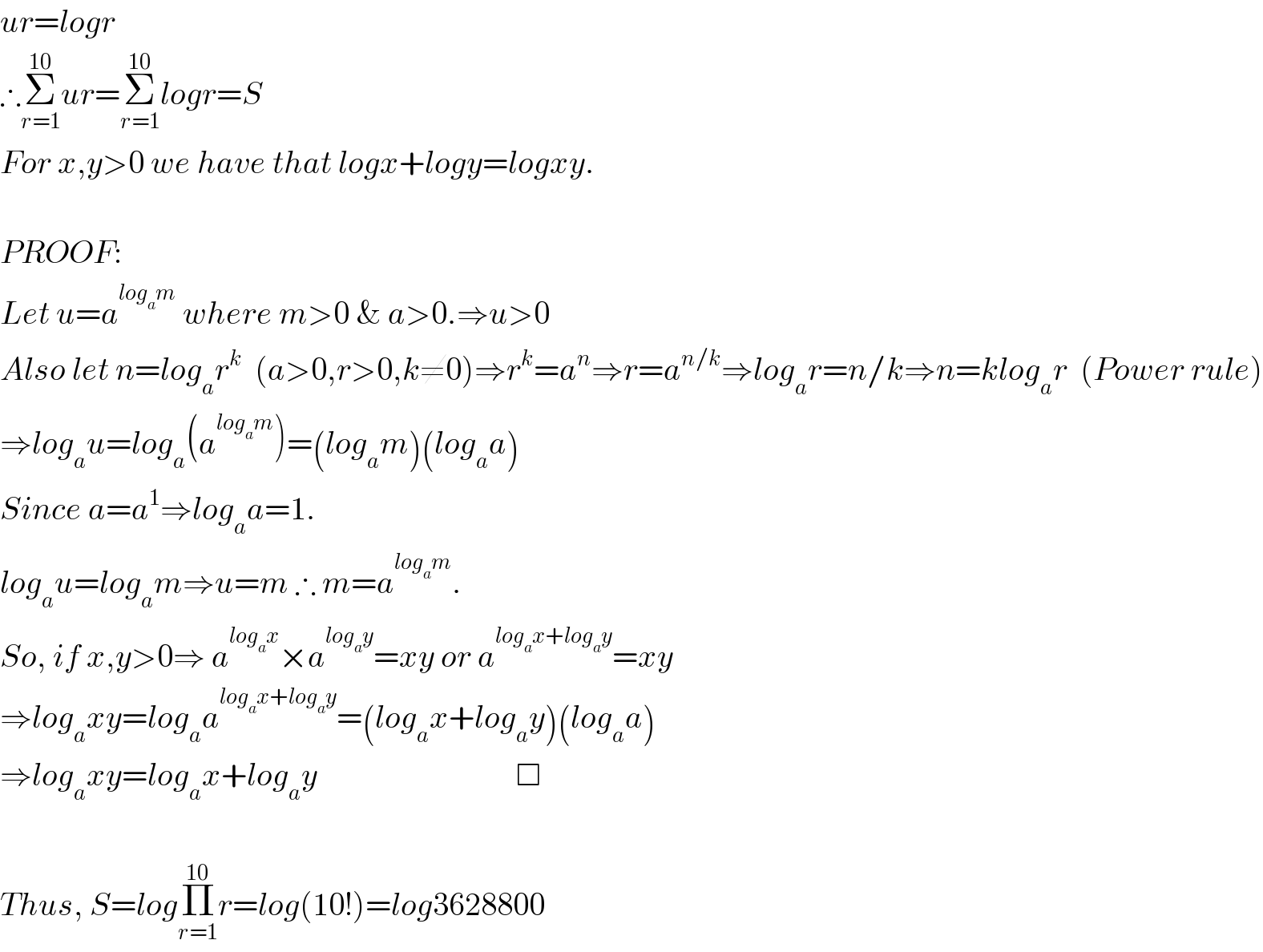 ur=logr  ∴Σ_(r=1) ^(10) ur=Σ_(r=1) ^(10) logr=S  For x,y>0 we have that logx+logy=logxy.    PROOF:   Let u=a^(log_a m)  where m>0 & a>0.⇒u>0  Also let n=log_a r^k   (a>0,r>0,k≠0)⇒r^k =a^n ⇒r=a^(n/k) ⇒log_a r=n/k⇒n=klog_a r  (Power rule)  ⇒log_a u=log_a (a^(log_a m) )=(log_a m)(log_a a)  Since a=a^1 ⇒log_a a=1.  log_a u=log_a m⇒u=m ∴ m=a^(log_a m) .  So, if x,y>0⇒ a^(log_a x) ×a^(log_a y) =xy or a^(log_a x+log_a y) =xy  ⇒log_a xy=log_a a^(log_a x+log_a y) =(log_a x+log_a y)(log_a a)       ⇒log_a xy=log_a x+log_a y                               □    Thus, S=logΠ_(r=1) ^(10) r=log(10!)=log3628800  