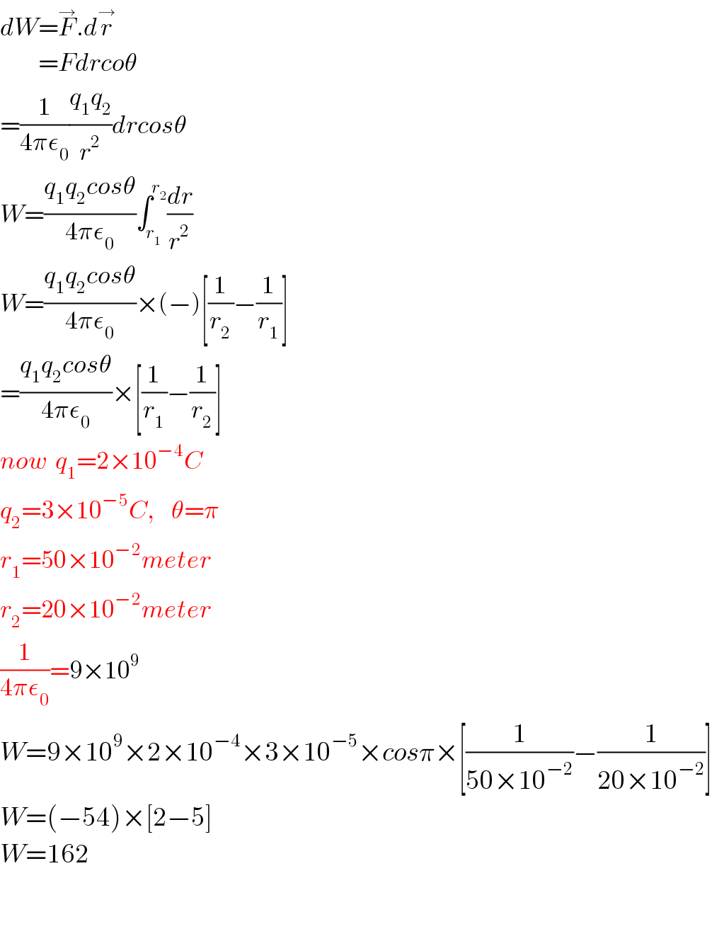 dW=F^→ .dr^→            =Fdrcoθ  =(1/(4πε_0 ))((q_1 q_2 )/r^2 )drcosθ  W=((q_1 q_2 cosθ)/(4πε_0 ))∫_r_1  ^r_2  (dr/r^2 )  W=((q_1 q_2 cosθ)/(4πε_0 ))×(−)[(1/r_2 )−(1/r_1 )]  =((q_1 q_2 cosθ)/(4πε_0 ))×[(1/r_1 )−(1/r_2 )]  now  q_1 =2×10^(−4) C  q_2 =3×10^(−5) C,    θ=π  r_1 =50×10^(−2) meter  r_2 =20×10^(−2) meter  (1/(4πε_0 ))=9×10^9   W=9×10^9 ×2×10^(−4) ×3×10^(−5) ×cosπ×[(1/(50×10^(−2) ))−(1/(20×10^(−2) ))]  W=(−54)×[2−5]  W=162             