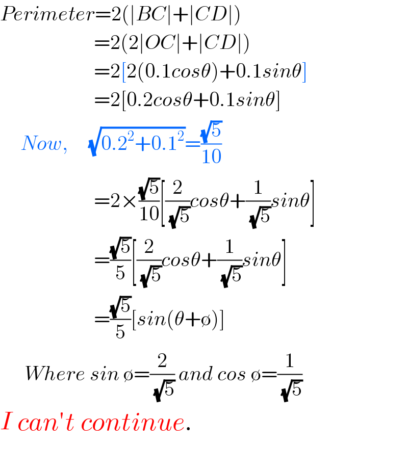 Perimeter=2(∣BC∣+∣CD∣)                         =2(2∣OC∣+∣CD∣)                         =2[2(0.1cosθ)+0.1sinθ]                         =2[0.2cosθ+0.1sinθ]       Now,     (√(0.2^2 +0.1^2 ))=((√5)/(10))                         =2×((√5)/(10))[(2/(√5))cosθ+(1/(√5))sinθ]                         =((√5)/5)[(2/(√5))cosθ+(1/(√5))sinθ]                         =((√5)/5)[sin(θ+∅)]        Where sin ∅=(2/(√5)) and cos ∅=(1/(√5))  I can′t continue.    