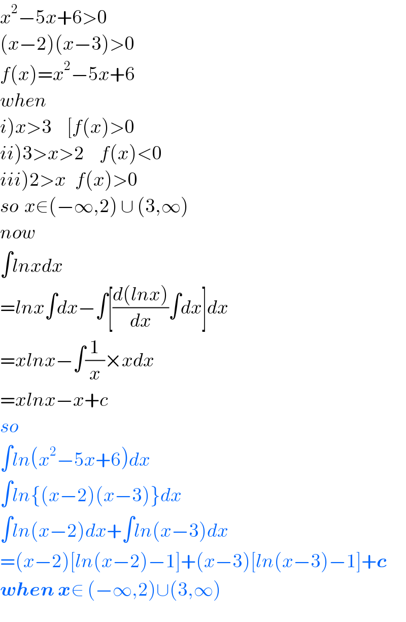 x^2 −5x+6>0  (x−2)(x−3)>0  f(x)=x^2 −5x+6  when   i)x>3     [f(x)>0  ii)3>x>2     f(x)<0  iii)2>x   f(x)>0  so  x∈(−∞,2) ∪ (3,∞)  now  ∫lnxdx  =lnx∫dx−∫[((d(lnx))/dx)∫dx]dx  =xlnx−∫(1/x)×xdx  =xlnx−x+c  so  ∫ln(x^2 −5x+6)dx  ∫ln{(x−2)(x−3)}dx  ∫ln(x−2)dx+∫ln(x−3)dx  =(x−2)[ln(x−2)−1]+(x−3)[ln(x−3)−1]+c  when x∈ (−∞,2)∪(3,∞)  