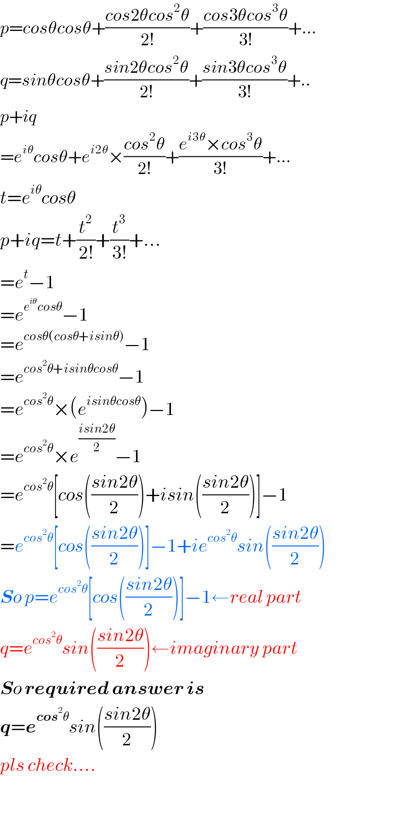 p=cosθcosθ+((cos2θcos^2 θ)/(2!))+((cos3θcos^3 θ)/(3!))+...  q=sinθcosθ+((sin2θcos^2 θ)/(2!))+((sin3θcos^3 θ)/(3!))+..  p+iq  =e^(iθ) cosθ+e^(i2θ) ×((cos^2 θ)/(2!))+((e^(i3θ) ×cos^3 θ)/(3!))+...  t=e^(iθ) cosθ  p+iq=t+(t^2 /(2!))+(t^3 /(3!))+...  =e^t −1  =e^(e^(iθ) cosθ) −1  =e^(cosθ(cosθ+isinθ)) −1  =e^(cos^2 θ+isinθcosθ) −1  =e^(cos^2 θ) ×(e^(isinθcosθ) )−1  =e^(cos^2 θ) ×e^((isin2θ)/2) −1  =e^(cos^2 θ) [cos(((sin2θ)/2))+isin(((sin2θ)/2))]−1  =e^(cos^2 θ) [cos(((sin2θ)/2))]−1+ie^(cos^2 θ) sin(((sin2θ)/2))  So p=e^(cos^2 θ) [cos(((sin2θ)/2))]−1←real part  q=e^(cos^2 θ) sin(((sin2θ)/2))←imaginary part  So required answer is  q=e^(cos^2 θ) sin(((sin2θ)/2))  pls check....    