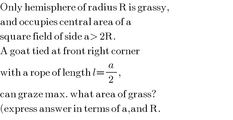 Only hemisphere of radius R is grassy,  and occupies central area of a  square field of side a> 2R.  A goat tied at front right corner  with a rope of length l= (a/2) ,  can graze max. what area of grass?  (express answer in terms of a,and R.  
