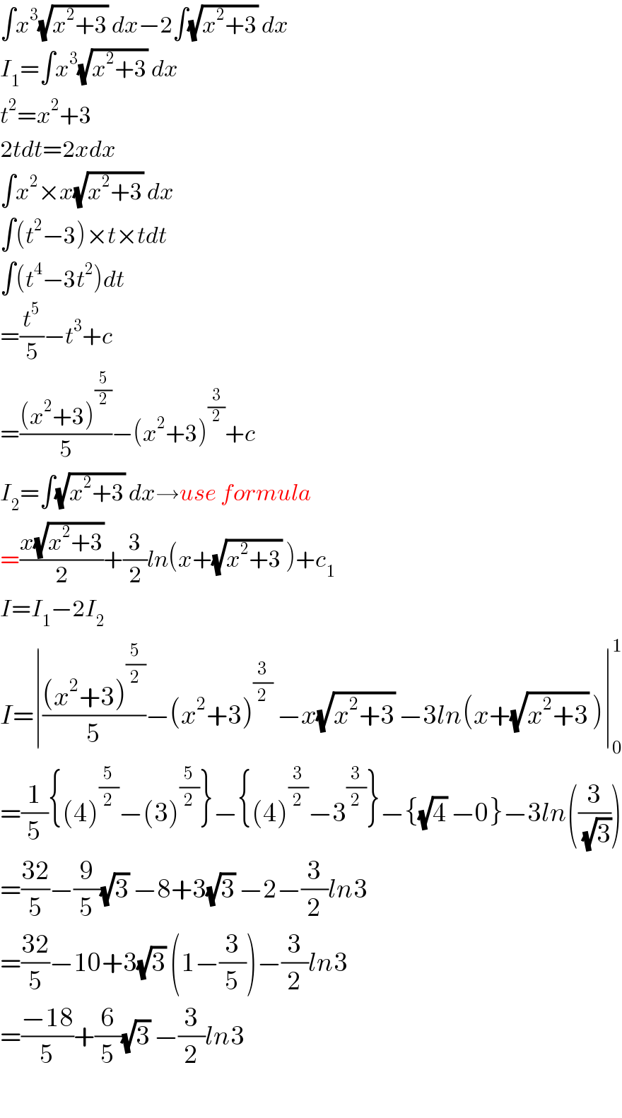 ∫x^3 (√(x^2 +3)) dx−2∫(√(x^2 +3)) dx  I_1 =∫x^3 (√(x^2 +3)) dx  t^2 =x^2 +3  2tdt=2xdx  ∫x^2 ×x(√(x^2 +3)) dx  ∫(t^2 −3)×t×tdt  ∫(t^4 −3t^2 )dt  =(t^5 /5)−t^3 +c  =(((x^2 +3)^(5/2) )/5)−(x^2 +3)^(3/2) +c  I_2 =∫(√(x^2 +3)) dx→use formula  =((x(√(x^2 +3)))/2)+(3/2)ln(x+(√(x^2 +3)) )+c_1   I=I_1 −2I_2   I=∣(((x^2 +3)^(5/2) )/5)−(x^2 +3)^(3/2)  −x(√(x^2 +3)) −3ln(x+(√(x^2 +3)) )∣_0 ^1   =(1/5){(4)^(5/2) −(3)^(5/2) }−{(4)^(3/2) −3^(3/2) }−{(√4) −0}−3ln((3/(√3)))  =((32)/5)−(9/5)(√3) −8+3(√3) −2−(3/2)ln3  =((32)/5)−10+3(√3) (1−(3/5))−(3/2)ln3  =((−18)/5)+(6/5)(√3) −(3/2)ln3    