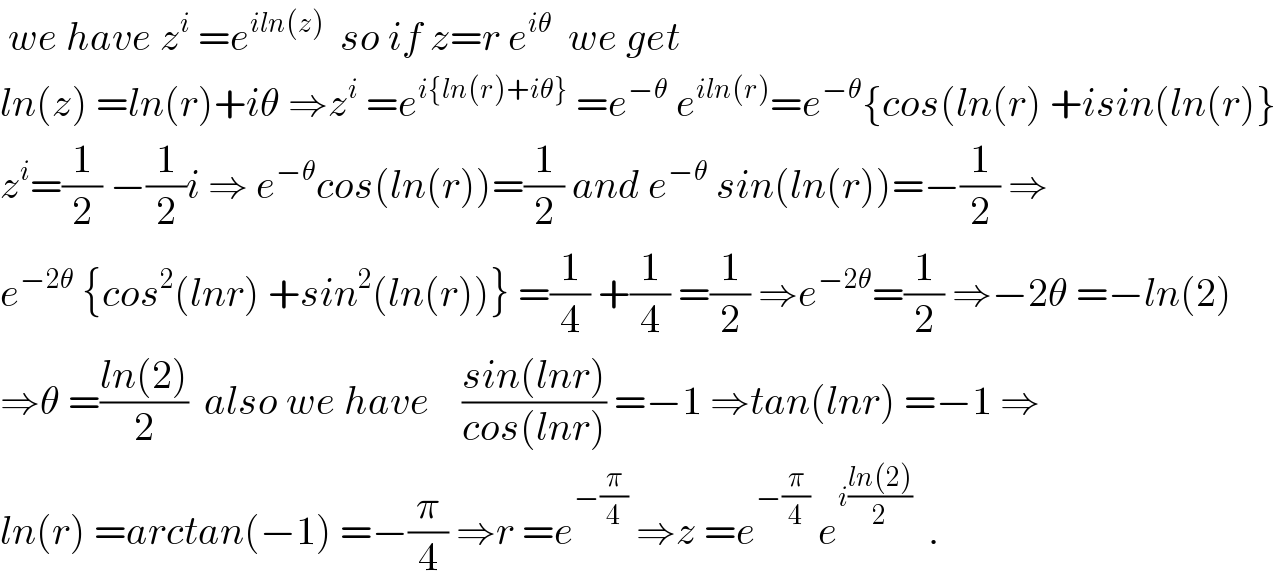  we have z^i  =e^(iln(z))   so if z=r e^(iθ)   we get   ln(z) =ln(r)+iθ ⇒z^i  =e^(i{ln(r)+iθ})  =e^(−θ)  e^(iln(r)) =e^(−θ) {cos(ln(r) +isin(ln(r)}  z^i =(1/2) −(1/2)i ⇒ e^(−θ) cos(ln(r))=(1/2) and e^(−θ)  sin(ln(r))=−(1/2) ⇒  e^(−2θ)  {cos^2 (lnr) +sin^2 (ln(r))} =(1/4) +(1/4) =(1/2) ⇒e^(−2θ) =(1/2) ⇒−2θ =−ln(2)  ⇒θ =((ln(2))/2)  also we have    ((sin(lnr))/(cos(lnr))) =−1 ⇒tan(lnr) =−1 ⇒  ln(r) =arctan(−1) =−(π/4) ⇒r =e^(−(π/4))  ⇒z =e^(−(π/4))  e^(i((ln(2))/2))   .  