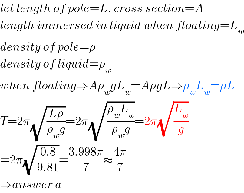let length of pole=L, cross section=A  length immersed in liquid when floating=L_w   density of pole=ρ  density of liquid=ρ_w   when floating⇒Aρ_w gL_w =AρgL⇒ρ_w L_w =ρL  T=2π(√((Lρ)/(ρ_w g)))=2π(√((ρ_w L_w )/(ρ_w g)))=2π(√(L_w /g))  =2π(√((0.8)/(9.81)))=((3.998π)/7)≈((4π)/7)  ⇒answer a  