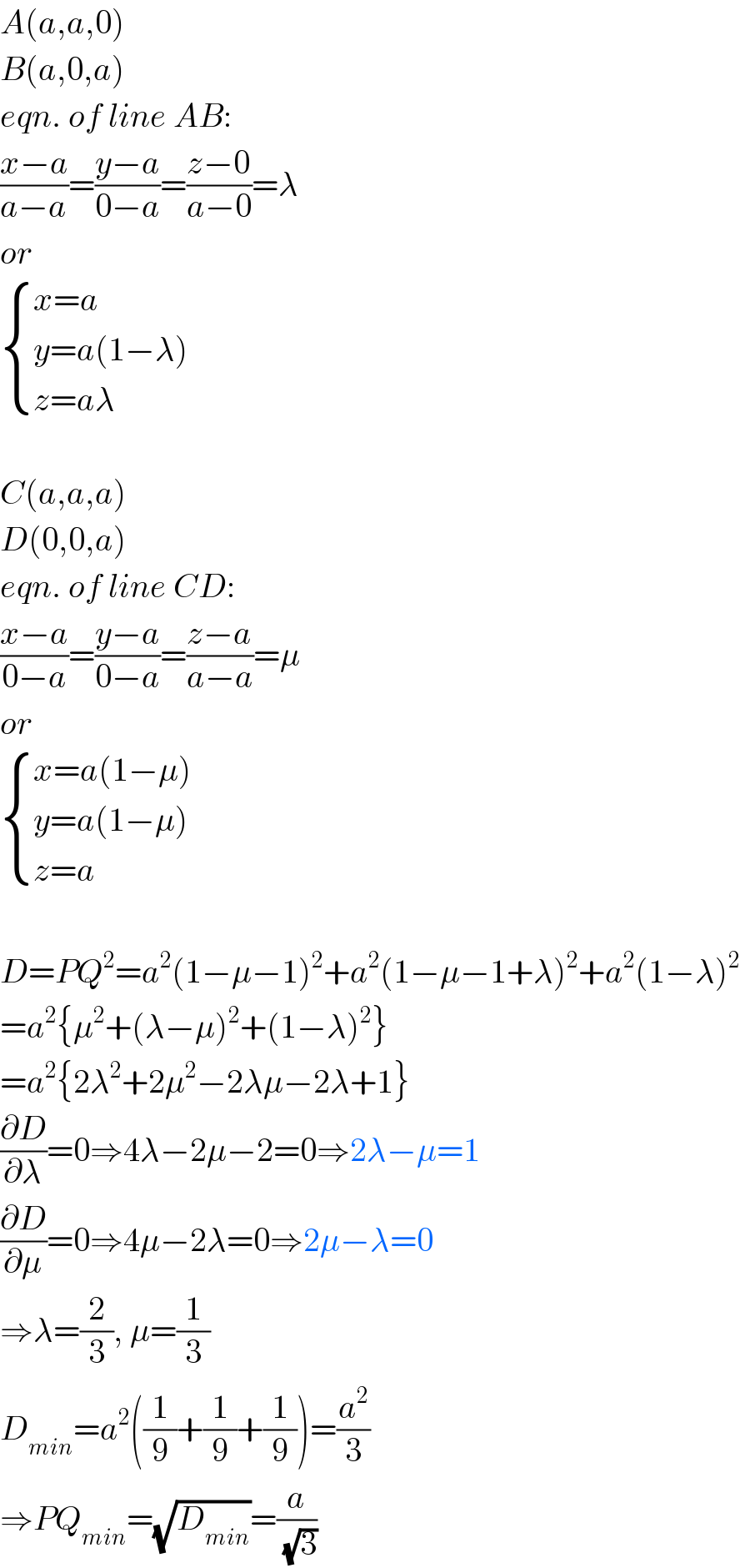 A(a,a,0)  B(a,0,a)  eqn. of line AB:  ((x−a)/(a−a))=((y−a)/(0−a))=((z−0)/(a−0))=λ  or   { ((x=a)),((y=a(1−λ))),((z=aλ)) :}    C(a,a,a)  D(0,0,a)  eqn. of line CD:  ((x−a)/(0−a))=((y−a)/(0−a))=((z−a)/(a−a))=μ  or   { ((x=a(1−μ))),((y=a(1−μ))),((z=a)) :}    D=PQ^2 =a^2 (1−μ−1)^2 +a^2 (1−μ−1+λ)^2 +a^2 (1−λ)^2   =a^2 {μ^2 +(λ−μ)^2 +(1−λ)^2 }  =a^2 {2λ^2 +2μ^2 −2λμ−2λ+1}  (∂D/∂λ)=0⇒4λ−2μ−2=0⇒2λ−μ=1  (∂D/∂μ)=0⇒4μ−2λ=0⇒2μ−λ=0  ⇒λ=(2/3), μ=(1/3)  D_(min) =a^2 ((1/9)+(1/9)+(1/9))=(a^2 /3)  ⇒PQ_(min) =(√D_(min) )=(a/(√3))  