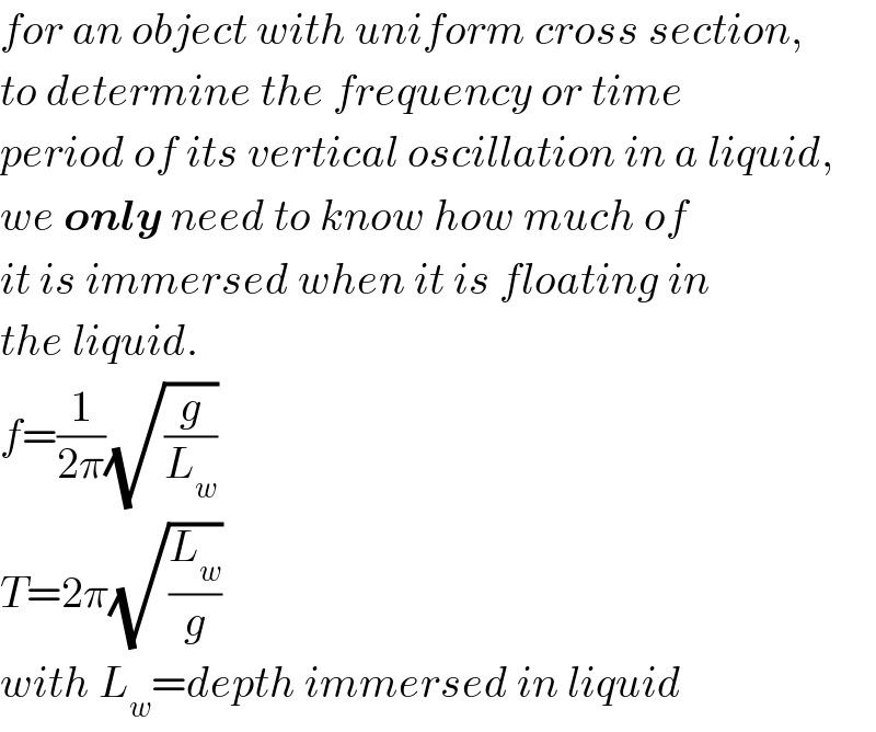for an object with uniform cross section,  to determine the frequency or time  period of its vertical oscillation in a liquid,  we only need to know how much of  it is immersed when it is floating in  the liquid.  f=(1/(2π))(√(g/L_w ))  T=2π(√(L_w /g))  with L_w =depth immersed in liquid  