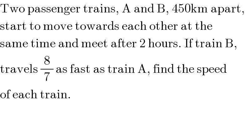 Two passenger trains, A and B, 450km apart,  start to move towards each other at the  same time and meet after 2 hours. If train B,  travels (8/7) as fast as train A, find the speed  of each train.  