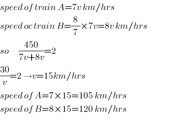 speed of train A=7v km/hrs  speed oc train B=(8/7)×7v=8v km/hrs  so       ((450)/(7v+8v))=2   ((30)/v)=2 →v=15km/hrs  speed of A=7×15=105 km/hrs  speed of B=8×15=120 km/hrs    
