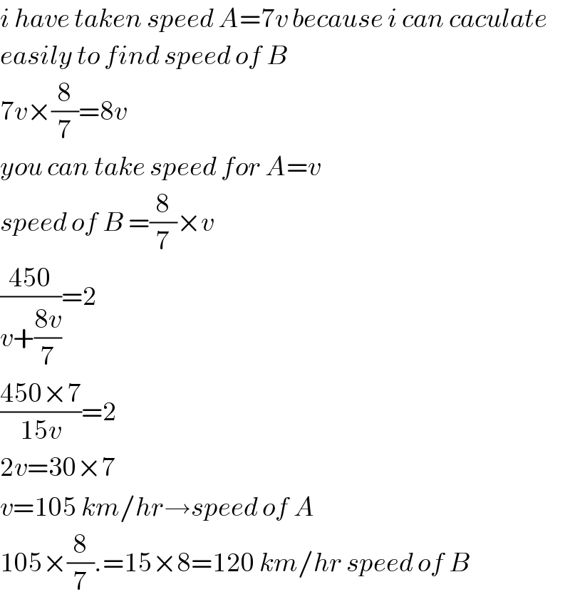 i have taken speed A=7v because i can caculate  easily to find speed of B     7v×(8/7)=8v  you can take speed for A=v  speed of B =(8/7)×v  ((450)/(v+((8v)/7)))=2  ((450×7)/(15v))=2  2v=30×7  v=105 km/hr→speed of A  105×(8/7).=15×8=120 km/hr speed of B  