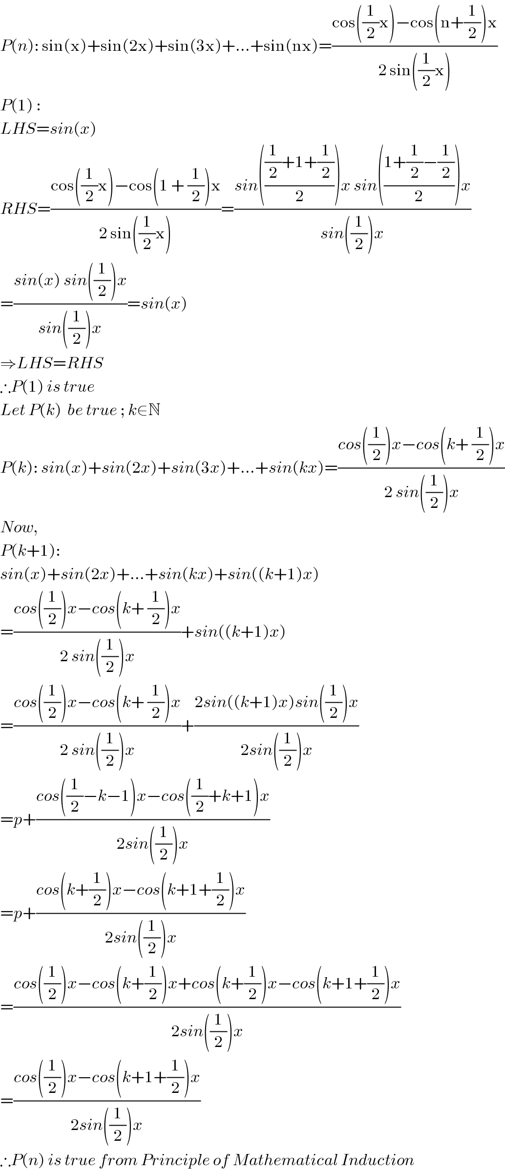 P(n): sin(x)+sin(2x)+sin(3x)+...+sin(nx)=((cos((1/2)x)−cos(n+(1/2))x)/(2 sin((1/2)x)))  P(1) :   LHS=sin(x)  RHS=((cos((1/2)x)−cos(1 + (1/2))x)/(2 sin((1/2)x)))=((sin((((1/2)+1+(1/2))/2))x sin(((1+(1/2)−(1/2))/2))x)/(sin((1/2))x))  =((sin(x) sin((1/2))x)/(sin((1/2))x))=sin(x)  ⇒LHS=RHS  ∴P(1) is true  Let P(k)  be true ; k∈N  P(k): sin(x)+sin(2x)+sin(3x)+...+sin(kx)=((cos((1/2))x−cos(k+ (1/2))x)/(2 sin((1/2))x))  Now,  P(k+1):  sin(x)+sin(2x)+...+sin(kx)+sin((k+1)x)  =((cos((1/2))x−cos(k+ (1/2))x)/(2 sin((1/2))x))+sin((k+1)x)  =((cos((1/2))x−cos(k+ (1/2))x)/(2 sin((1/2))x))+((2sin((k+1)x)sin((1/2))x)/(2sin((1/2))x))  =p+((cos((1/2)−k−1)x−cos((1/2)+k+1)x)/(2sin((1/2))x))  =p+((cos(k+(1/2))x−cos(k+1+(1/2))x)/(2sin((1/2))x))  =((cos((1/2))x−cos(k+(1/2))x+cos(k+(1/2))x−cos(k+1+(1/2))x)/(2sin((1/2))x))  =((cos((1/2))x−cos(k+1+(1/2))x)/(2sin((1/2))x))  ∴P(n) is true from Principle of Mathematical Induction  