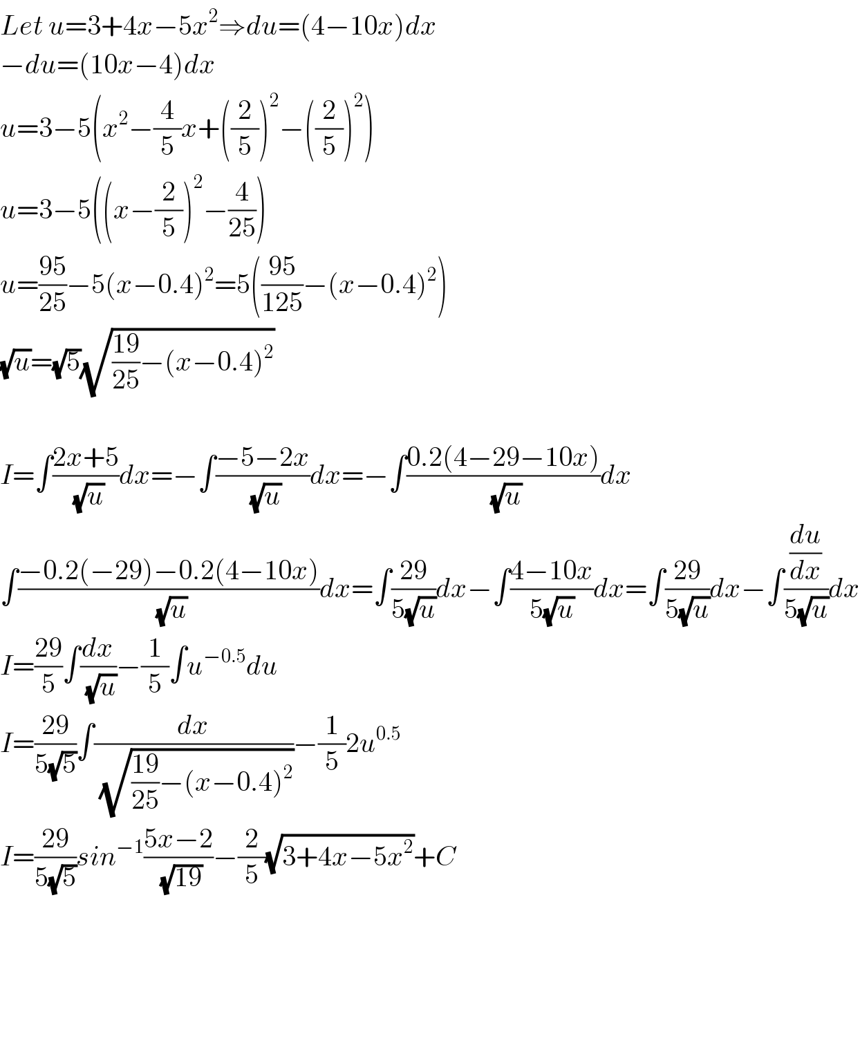 Let u=3+4x−5x^2 ⇒du=(4−10x)dx  −du=(10x−4)dx  u=3−5(x^2 −(4/5)x+((2/5))^2 −((2/5))^2 )  u=3−5((x−(2/5))^2 −(4/(25)))  u=((95)/(25))−5(x−0.4)^2 =5(((95)/(125))−(x−0.4)^2 )  (√u)=(√5)(√(((19)/(25))−(x−0.4)^2 ))    I=∫((2x+5)/(√u))dx=−∫((−5−2x)/(√u))dx=−∫((0.2(4−29−10x))/(√u))dx  ∫((−0.2(−29)−0.2(4−10x))/(√u))dx=∫((29)/(5(√u)))dx−∫((4−10x)/(5(√u)))dx=∫((29)/(5(√u)))dx−∫((du/dx)/(5(√u)))dx  I=((29)/5)∫(dx/(√u))−(1/5)∫u^(−0.5) du  I=((29)/(5(√5)))∫(dx/(√(((19)/(25))−(x−0.4)^2 )))−(1/5)2u^(0.5)   I=((29)/(5(√5)))sin^(−1) ((5x−2)/(√(19)))−(2/5)(√(3+4x−5x^2 ))+C          