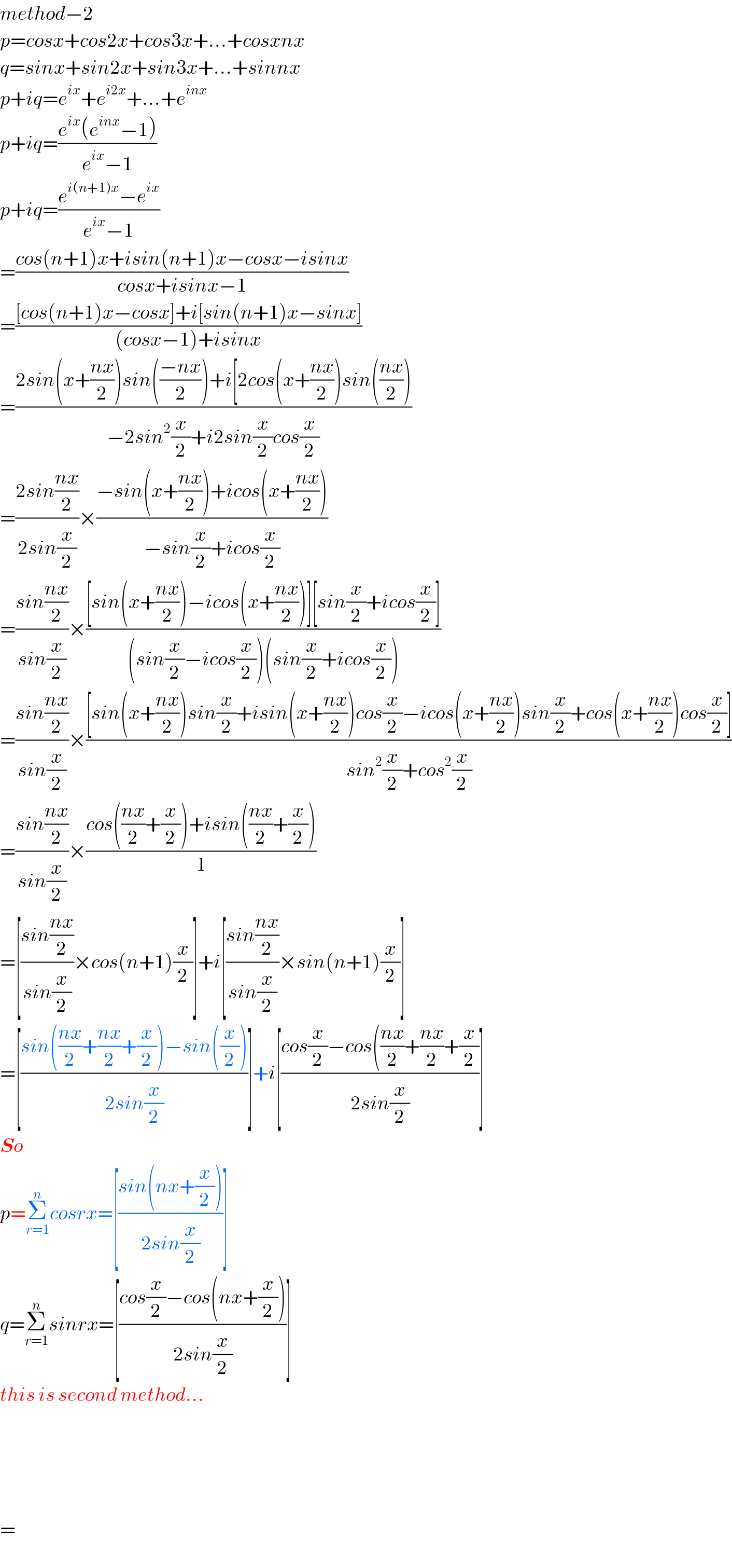 method−2  p=cosx+cos2x+cos3x+...+cosxnx  q=sinx+sin2x+sin3x+...+sinnx  p+iq=e^(ix) +e^(i2x) +...+e^(inx)   p+iq=((e^(ix) (e^(inx) −1))/(e^(ix) −1))  p+iq=((e^(i(n+1)x) −e^(ix) )/(e^(ix) −1))  =((cos(n+1)x+isin(n+1)x−cosx−isinx)/(cosx+isinx−1))  =(([cos(n+1)x−cosx]+i[sin(n+1)x−sinx])/((cosx−1)+isinx))  =((2sin(x+((nx)/2))sin(((−nx)/2))+i[2cos(x+((nx)/2))sin(((nx)/2)))/(−2sin^2 (x/2)+i2sin(x/2)cos(x/2)))  =((2sin((nx)/2))/(2sin(x/2)))×((−sin(x+((nx)/2))+icos(x+((nx)/2)))/(−sin(x/2)+icos(x/2)))  =((sin((nx)/2))/(sin(x/2)))×(([sin(x+((nx)/2))−icos(x+((nx)/2))][sin(x/2)+icos(x/2)])/((sin(x/2)−icos(x/2))(sin(x/2)+icos(x/2))))  =((sin((nx)/2))/(sin(x/2)))×(([sin(x+((nx)/2))sin(x/2)+isin(x+((nx)/2))cos(x/2)−icos(x+((nx)/2))sin(x/2)+cos(x+((nx)/2))cos(x/2)])/(sin^2 (x/2)+cos^2 (x/2)))  =((sin((nx)/2))/(sin(x/2)))×((cos(((nx)/2)+(x/2))+isin(((nx)/2)+(x/2)))/1)  =[((sin((nx)/2))/(sin(x/2)))×cos(n+1)(x/2)]+i[((sin((nx)/2))/(sin(x/2)))×sin(n+1)(x/2)]  =[((sin(((nx)/2)+((nx)/2)+(x/2))−sin((x/2)))/(2sin(x/2)))]+i[((cos(x/2)−cos(((nx)/2)+((nx)/2)+(x/2))/(2sin(x/2)))]  So  p=Σ_(r=1) ^n cosrx=[((sin(nx+(x/2)))/(2sin(x/2)))]  q=Σ_(r=1) ^n sinrx=[((cos(x/2)−cos(nx+(x/2)))/(2sin(x/2)))]  this is second method...          =  