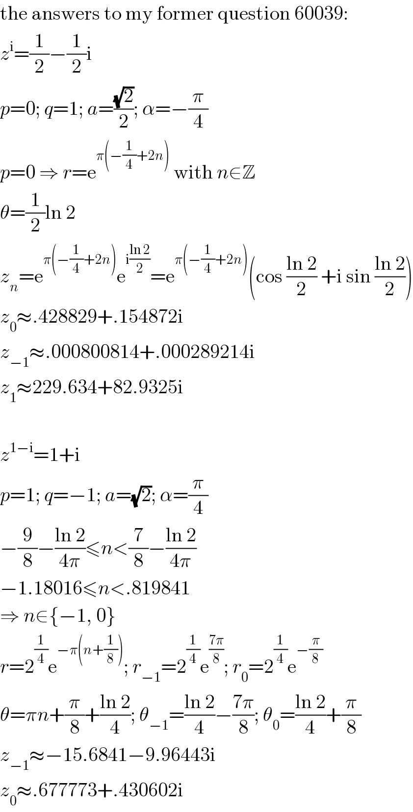 the answers to my former question 60039:  z^i =(1/2)−(1/2)i  p=0; q=1; a=((√2)/2); α=−(π/4)  p=0 ⇒ r=e^(π(−(1/4)+2n))  with n∈Z  θ=(1/2)ln 2  z_n =e^(π(−(1/4)+2n)) e^(i((ln 2)/2)) =e^(π(−(1/4)+2n)) (cos ((ln 2)/2) +i sin ((ln 2)/2))  z_0 ≈.428829+.154872i  z_(−1) ≈.000800814+.000289214i  z_1 ≈229.634+82.9325i    z^(1−i) =1+i  p=1; q=−1; a=(√2); α=(π/4)  −(9/8)−((ln 2)/(4π))≤n<(7/8)−((ln 2)/(4π))  −1.18016≤n<.819841  ⇒ n∈{−1, 0}  r=2^(1/4) e^(−π(n+(1/8))) ; r_(−1) =2^(1/4) e^((7π)/8) ; r_0 =2^(1/4) e^(−(π/8))   θ=πn+(π/8)+((ln 2)/4); θ_(−1) =((ln 2)/4)−((7π)/8); θ_0 =((ln 2)/4)+(π/8)  z_(−1) ≈−15.6841−9.96443i  z_0 ≈.677773+.430602i  