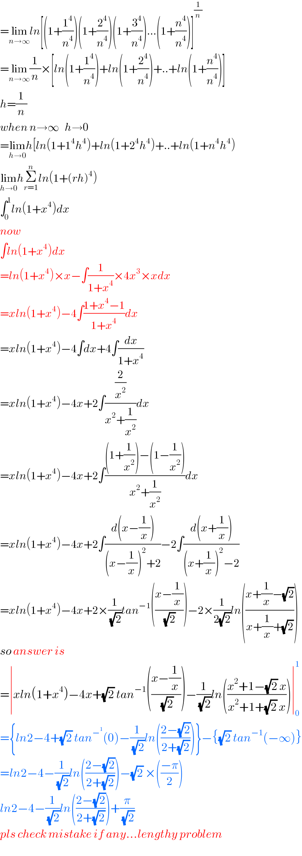 =lim_(n→∞) ln[(1+(1^4 /n^4 ))(1+(2^4 /n^4 ))(1+(3^4 /n^4 ))...(1+(n^4 /n^4 ))]^(1/n)   =lim_(n→∞) (1/n)×[ln(1+(1^4 /n^4 ))+ln(1+(2^4 /n^4 ))+..+ln(1+(n^4 /n^4 ))]  h=(1/n)  when n→∞   h→0  =lim_(h→0) h[ln(1+1^4 h^4 )+ln(1+2^4 h^4 )+..+ln(1+n^4 h^4 )  lim_(h→0) hΣ_(r=1) ^n ln(1+(rh)^4 )  ∫_0 ^1 ln(1+x^4 )dx  now  ∫ln(1+x^4 )dx  =ln(1+x^4 )×x−∫(1/(1+x^4 ))×4x^3 ×xdx  =xln(1+x^4 )−4∫((1+x^4 −1)/(1+x^4 ))dx  =xln(1+x^4 )−4∫dx+4∫(dx/(1+x^4 ))  =xln(1+x^4 )−4x+2∫((2/x^2 )/(x^2 +(1/x^2 )))dx  =xln(1+x^4 )−4x+2∫(((1+(1/x^2 ))−(1−(1/x^2 )))/(x^2 +(1/x^2 )))dx  =xln(1+x^4 )−4x+2∫((d(x−(1/x)))/((x−(1/x))^2 +2))−2∫((d(x+(1/x)))/((x+(1/x))^2 −2))  =xln(1+x^4 )−4x+2×(1/(√2))tan^(−1) (((x−(1/x))/(√2)))−2×(1/(2(√2)))ln(((x+(1/x)−(√2))/(x+(1/x)+(√2))))  so answer is  =∣xln(1+x^4 )−4x+(√2) tan^(−1) (((x−(1/x))/(√2)))−(1/(√2))ln(((x^2 +1−(√2) x)/(x^2 +1+(√2) x)))∣_0 ^1   ={ln2−4+(√2) tan^−^1  (0)−(1/(√2))ln(((2−(√2))/(2+(√2))))}−{(√2) tan^(−1) (−∞)}  =ln2−4−(1/(√2))ln(((2−(√2))/(2+(√2))))−(√2) ×(((−π)/2))  ln2−4−(1/(√2))ln(((2−(√2))/(2+(√2))))+(π/(√2))  pls check mistake if any...lengthy problem  