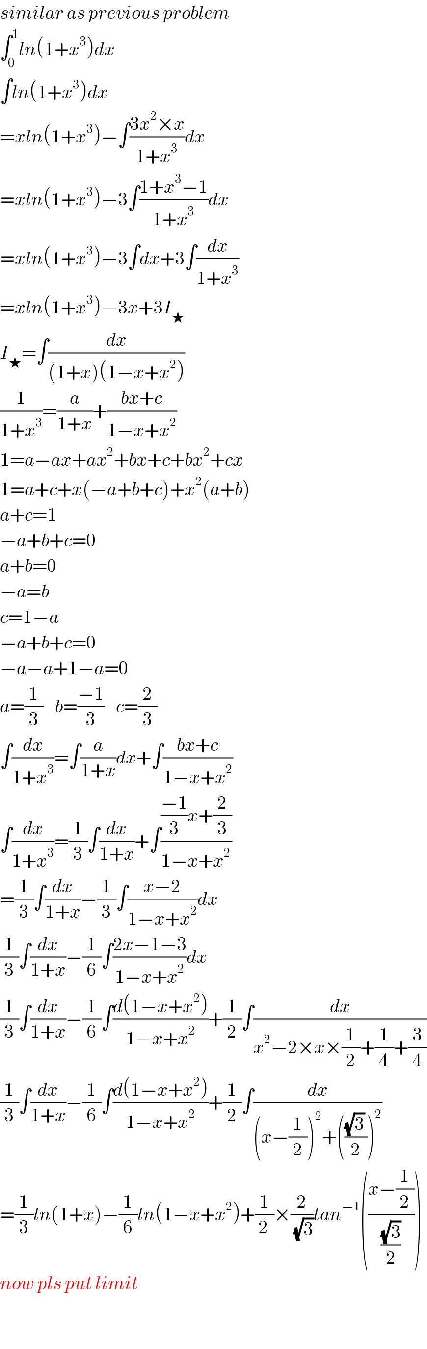 similar as previous problem  ∫_0 ^1 ln(1+x^3 )dx  ∫ln(1+x^3 )dx  =xln(1+x^3 )−∫((3x^2 ×x)/(1+x^3 ))dx  =xln(1+x^3 )−3∫((1+x^3 −1)/(1+x^3 ))dx  =xln(1+x^3 )−3∫dx+3∫(dx/(1+x^3 ))  =xln(1+x^3 )−3x+3I_★   I_★ =∫(dx/((1+x)(1−x+x^2 )))  (1/(1+x^3 ))=(a/(1+x))+((bx+c)/(1−x+x^2 ))  1=a−ax+ax^2 +bx+c+bx^2 +cx  1=a+c+x(−a+b+c)+x^2 (a+b)  a+c=1  −a+b+c=0  a+b=0  −a=b  c=1−a  −a+b+c=0  −a−a+1−a=0  a=(1/3)    b=((−1)/3)    c=(2/3)  ∫(dx/(1+x^3 ))=∫(a/(1+x))dx+∫((bx+c)/(1−x+x^2 ))  ∫(dx/(1+x^3 ))=(1/3)∫(dx/(1+x))+∫((((−1)/3)x+(2/3))/(1−x+x^2 ))  =(1/3)∫(dx/(1+x))−(1/3)∫((x−2)/(1−x+x^2 ))dx  (1/3)∫(dx/(1+x))−(1/6)∫((2x−1−3)/(1−x+x^2 ))dx  (1/3)∫(dx/(1+x))−(1/6)∫((d(1−x+x^2 ))/(1−x+x^2 ))+(1/2)∫(dx/(x^2 −2×x×(1/2)+(1/4)+(3/4)))  (1/3)∫(dx/(1+x))−(1/6)∫((d(1−x+x^2 ))/(1−x+x^2 ))+(1/2)∫(dx/((x−(1/2))^2 +((((√3) )/2))^2 ))  =(1/3)ln(1+x)−(1/6)ln(1−x+x^2 )+(1/(2 ))×(2/(√3))tan^(−1) (((x−(1/2))/((√3)/2)))  now pls put limit    