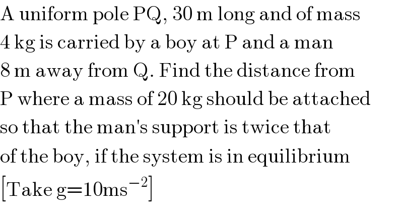 A uniform pole PQ, 30 m long and of mass  4 kg is carried by a boy at P and a man   8 m away from Q. Find the distance from  P where a mass of 20 kg should be attached  so that the man′s support is twice that  of the boy, if the system is in equilibrium  [Take g=10ms^(−2) ]  