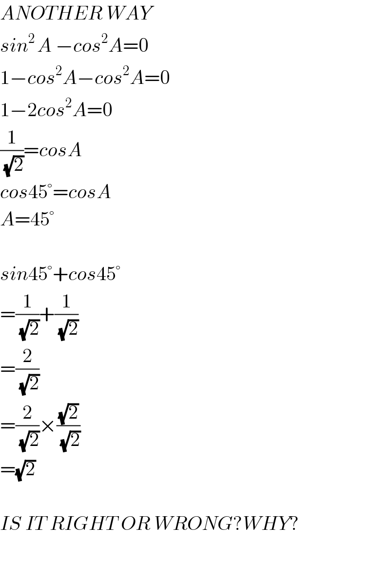 ANOTHER WAY  sin^(2 ) A −cos^2 A=0  1−cos^2 A−cos^2 A=0  1−2cos^2 A=0  (1/(√2))=cosA  cos45°=cosA  A=45°    sin45°+cos45°  =(1/(√2))+(1/(√2))  =(2/(√2))  =(2/(√2))×((√2)/(√2))  =(√2)    IS IT RIGHT OR WRONG?WHY?    