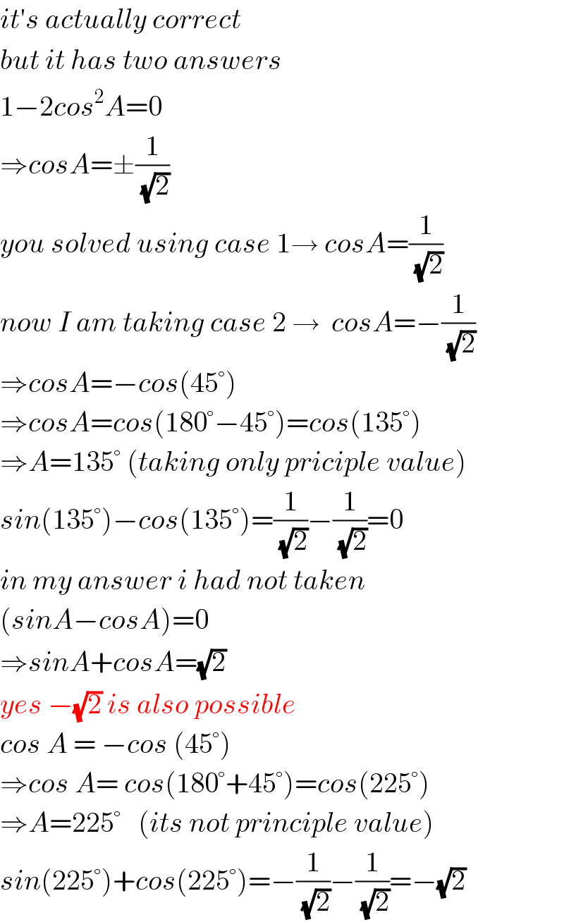 it′s actually correct  but it has two answers  1−2cos^2 A=0  ⇒cosA=±(1/(√2))  you solved using case 1→ cosA=(1/(√2))  now I am taking case 2 →  cosA=−(1/(√2))  ⇒cosA=−cos(45°)  ⇒cosA=cos(180°−45°)=cos(135°)  ⇒A=135° (taking only priciple value)  sin(135°)−cos(135°)=(1/(√2))−(1/(√2))=0  in my answer i had not taken   (sinA−cosA)=0  ⇒sinA+cosA=(√2)  yes −(√2) is also possible  cos A = −cos (45°)  ⇒cos A= cos(180°+45°)=cos(225°)  ⇒A=225°   (its not principle value)  sin(225°)+cos(225°)=−(1/(√2))−(1/(√2))=−(√2)  