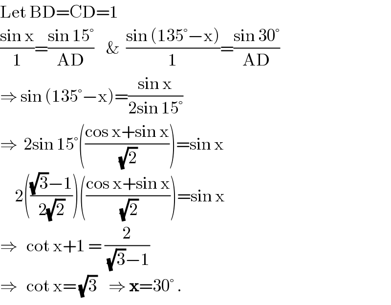 Let BD=CD=1  ((sin x)/1)=((sin 15°)/(AD))    &  ((sin (135°−x))/1)=((sin 30°)/(AD))  ⇒ sin (135°−x)=((sin x)/(2sin 15°))  ⇒  2sin 15°(((cos x+sin x)/(√2)))=sin x       2((((√3)−1)/(2(√2))))(((cos x+sin x)/(√2)))=sin x  ⇒   cot x+1 = (2/((√3)−1))  ⇒   cot x= (√3)    ⇒ x=30° .  