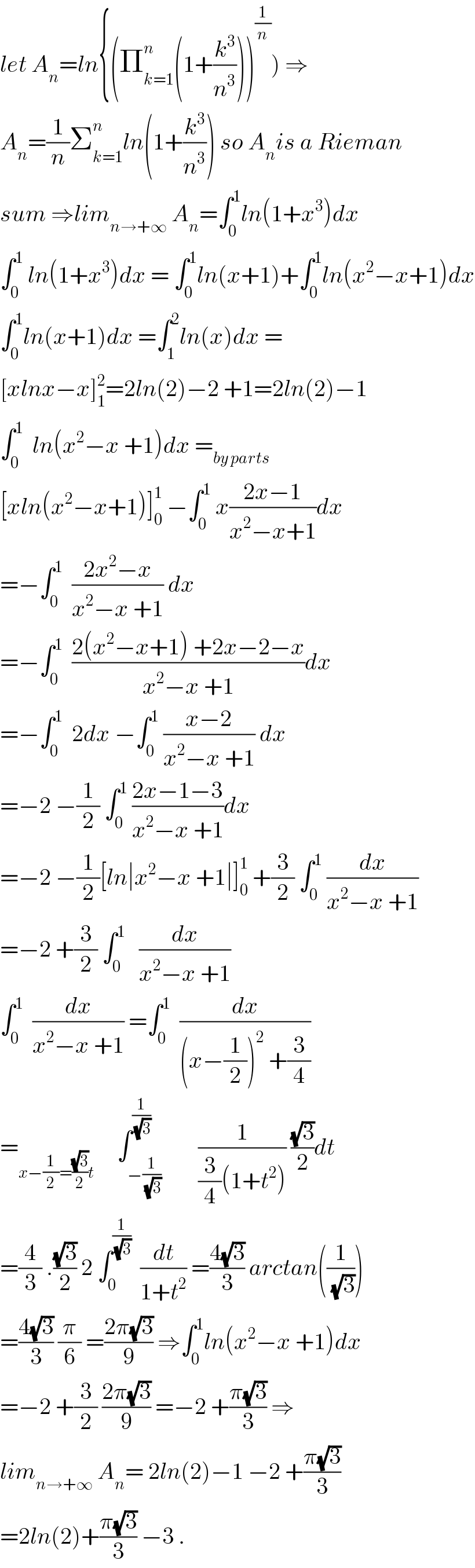 let A_n =ln{(Π_(k=1) ^n (1+(k^3 /n^3 )))^(1/n) ) ⇒  A_n =(1/n)Σ_(k=1) ^n ln(1+(k^3 /n^3 )) so A_n is a Rieman  sum ⇒lim_(n→+∞)  A_n =∫_0 ^1 ln(1+x^3 )dx  ∫_0 ^1  ln(1+x^3 )dx = ∫_0 ^1 ln(x+1)+∫_0 ^1 ln(x^2 −x+1)dx  ∫_0 ^1 ln(x+1)dx =∫_1 ^2 ln(x)dx =  [xlnx−x]_1 ^2 =2ln(2)−2 +1=2ln(2)−1  ∫_0 ^1   ln(x^2 −x +1)dx =_(by parts)   [xln(x^2 −x+1)]_0 ^1  −∫_0 ^1  x((2x−1)/(x^2 −x+1))dx  =−∫_0 ^1   ((2x^2 −x)/(x^2 −x +1)) dx  =−∫_0 ^1   ((2(x^2 −x+1) +2x−2−x)/(x^2 −x +1))dx  =−∫_0 ^1   2dx −∫_0 ^1  ((x−2)/(x^2 −x +1)) dx  =−2 −(1/2) ∫_0 ^1  ((2x−1−3)/(x^2 −x +1))dx  =−2 −(1/2)[ln∣x^2 −x +1∣]_0 ^1  +(3/2) ∫_0 ^1  (dx/(x^2 −x +1))  =−2 +(3/2) ∫_0 ^1    (dx/(x^2 −x +1))  ∫_0 ^1   (dx/(x^2 −x +1)) =∫_0 ^1   (dx/((x−(1/2))^2  +(3/4)))  =_(x−(1/2)=((√3)/2)t)      ∫_(−(1/(√3))) ^(1/(√3))        (1/((3/4)(1+t^2 ))) ((√3)/2)dt  =(4/3) .((√3)/2) 2 ∫_0 ^(1/(√3))   (dt/(1+t^2 )) =((4(√3))/3) arctan((1/(√3)))  =((4(√3))/3) (π/6) =((2π(√3))/9) ⇒∫_0 ^1 ln(x^2 −x +1)dx  =−2 +(3/2) ((2π(√3))/9) =−2 +((π(√3))/3) ⇒  lim_(n→+∞)  A_n = 2ln(2)−1 −2 +((π(√3))/3)  =2ln(2)+((π(√3))/3) −3 .  
