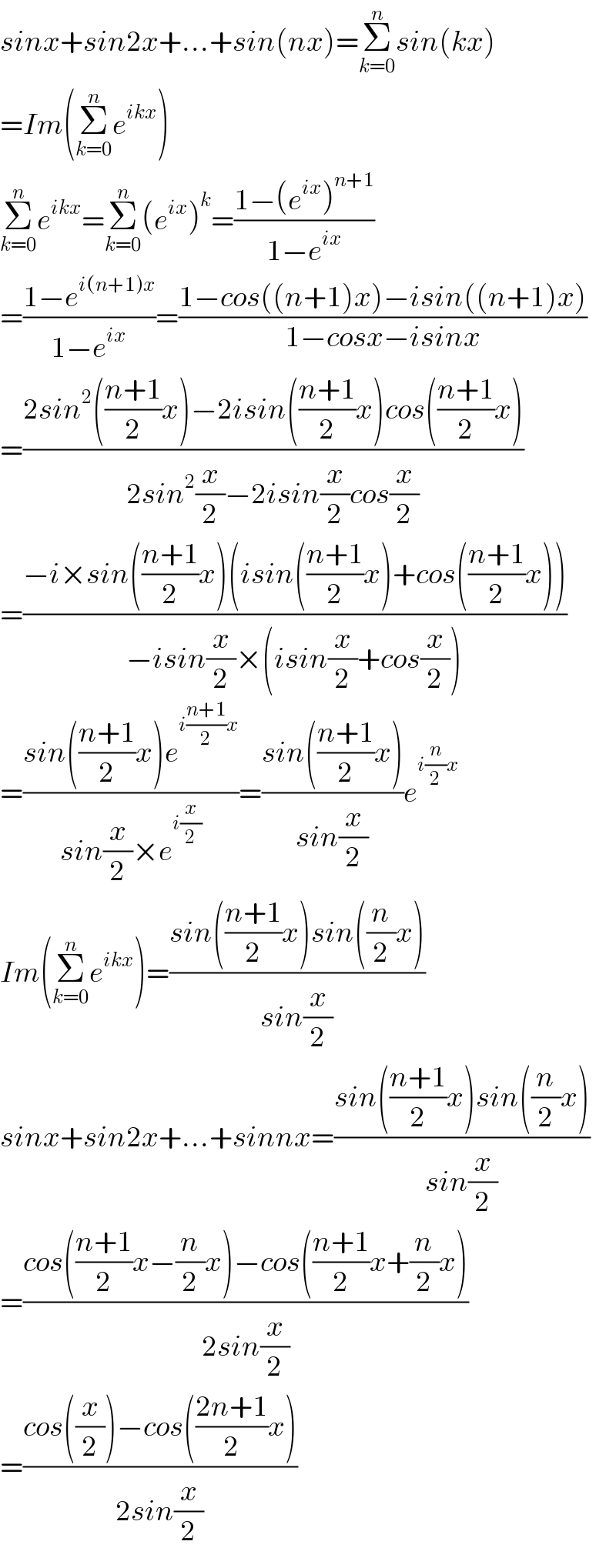 sinx+sin2x+...+sin(nx)=Σ_(k=0) ^n sin(kx)  =Im(Σ_(k=0) ^n e^(ikx) )  Σ_(k=0) ^n e^(ikx) =Σ_(k=0) ^n (e^(ix) )^k =((1−(e^(ix) )^(n+1) )/(1−e^(ix) ))  =((1−e^(i(n+1)x) )/(1−e^(ix) ))=((1−cos((n+1)x)−isin((n+1)x))/(1−cosx−isinx))  =((2sin^2 (((n+1)/2)x)−2isin(((n+1)/2)x)cos(((n+1)/2)x))/(2sin^2 (x/2)−2isin(x/2)cos(x/2)))  =((−i×sin(((n+1)/2)x)(isin(((n+1)/2)x)+cos(((n+1)/2)x)))/(−isin(x/2)×(isin(x/2)+cos(x/2))))  =((sin(((n+1)/2)x)e^(i((n+1)/2)x) )/(sin(x/2)×e^(i(x/2)) ))=((sin(((n+1)/2)x))/(sin(x/2)))e^(i(n/2)x)   Im(Σ_(k=0) ^n e^(ikx) )=((sin(((n+1)/2)x)sin((n/2)x))/(sin(x/2)))  sinx+sin2x+...+sinnx=((sin(((n+1)/2)x)sin((n/2)x))/(sin(x/2)))  =((cos(((n+1)/2)x−(n/2)x)−cos(((n+1)/2)x+(n/2)x))/(2sin(x/2)))  =((cos((x/2))−cos(((2n+1)/2)x))/(2sin(x/2)))  