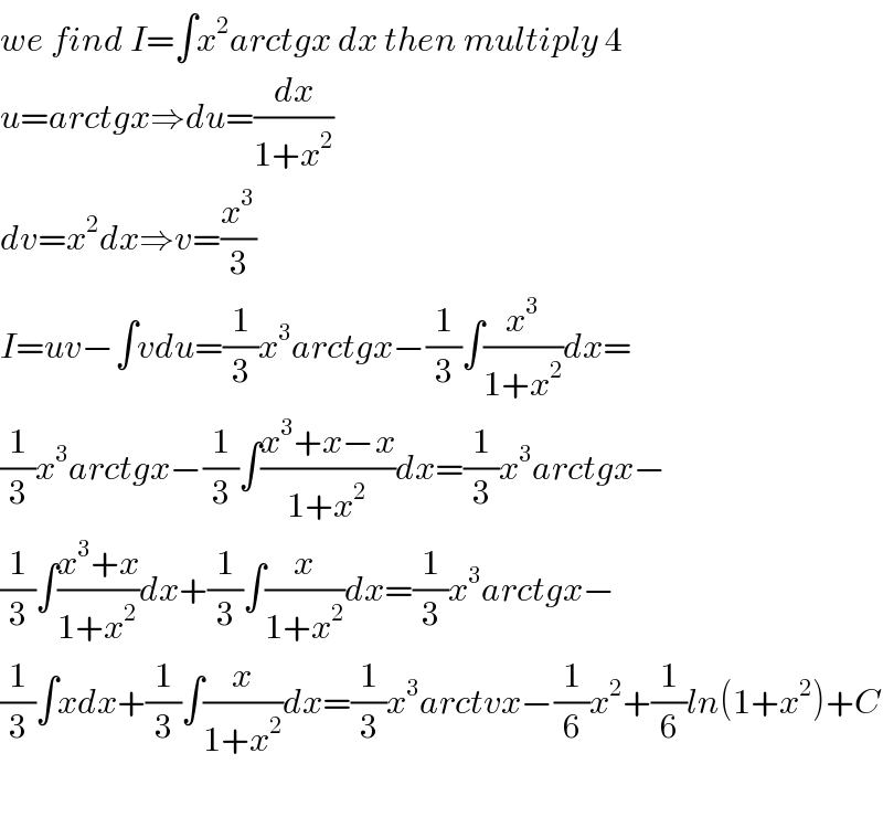 we find I=∫x^2 arctgx dx then multiply 4  u=arctgx⇒du=(dx/(1+x^2 ))  dv=x^2 dx⇒v=(x^3 /3)  I=uv−∫vdu=(1/3)x^3 arctgx−(1/3)∫(x^3 /(1+x^2 ))dx=  (1/3)x^3 arctgx−(1/3)∫((x^3 +x−x)/(1+x^2 ))dx=(1/3)x^3 arctgx−  (1/3)∫((x^3 +x)/(1+x^2 ))dx+(1/3)∫(x/(1+x^2 ))dx=(1/3)x^3 arctgx−  (1/3)∫xdx+(1/3)∫(x/(1+x^2 ))dx=(1/3)x^3 arctvx−(1/6)x^2 +(1/6)ln(1+x^2 )+C    