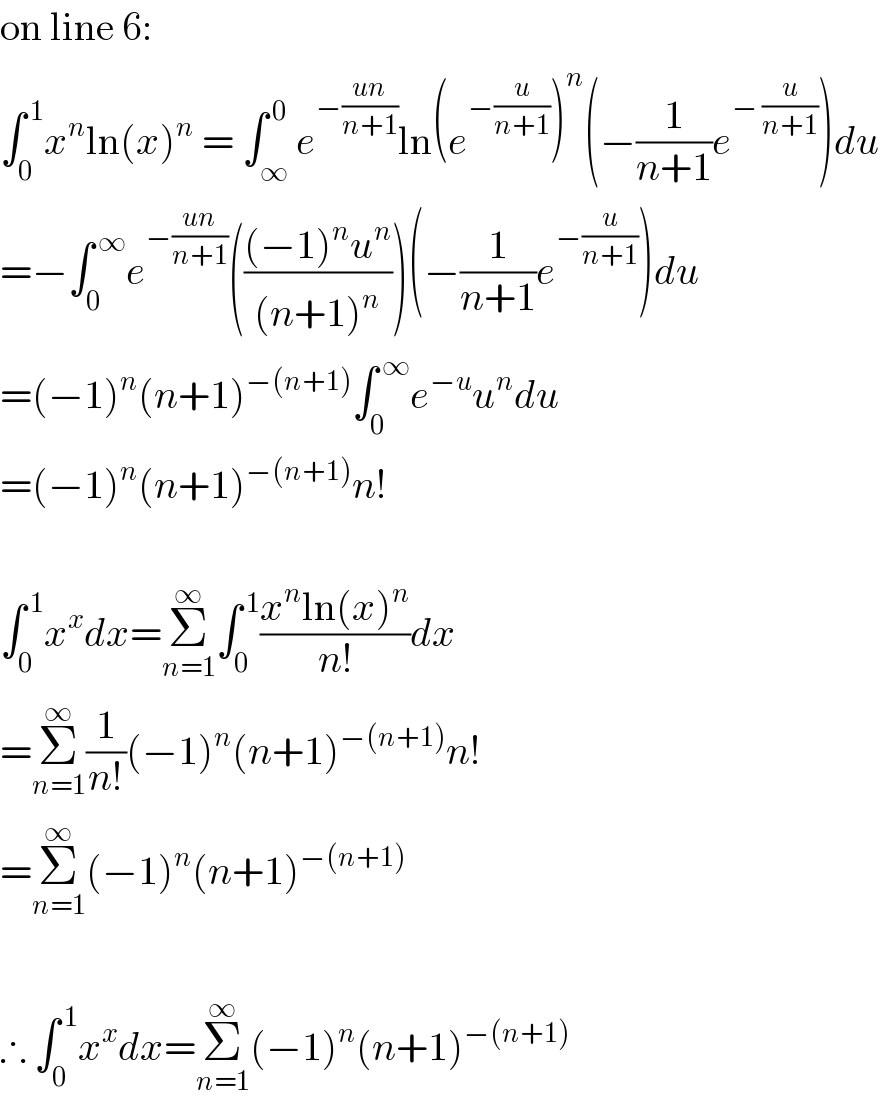 on line 6:  ∫_0 ^( 1) x^n ln(x)^n  = ∫_∞ ^( 0) e^(−((un)/(n+1))) ln(e^(−(u/(n+1))) )^n (−(1/(n+1))e^(− (u/(n+1))) )du  =−∫_0 ^( ∞) e^(−((un)/(n+1))) ((((−1)^n u^n )/((n+1)^n )))(−(1/(n+1))e^(−(u/(n+1))) )du  =(−1)^n (n+1)^(−(n+1)) ∫_0 ^( ∞) e^(−u) u^n du  =(−1)^n (n+1)^(−(n+1)) n!    ∫_0 ^( 1) x^x dx=Σ_(n=1) ^∞ ∫_0 ^( 1) ((x^n ln(x)^n )/(n!))dx  =Σ_(n=1) ^∞ (1/(n!))(−1)^n (n+1)^(−(n+1)) n!  =Σ_(n=1) ^∞ (−1)^n (n+1)^(−(n+1))     ∴ ∫_0 ^( 1) x^x dx=Σ_(n=1) ^∞ (−1)^n (n+1)^(−(n+1))   
