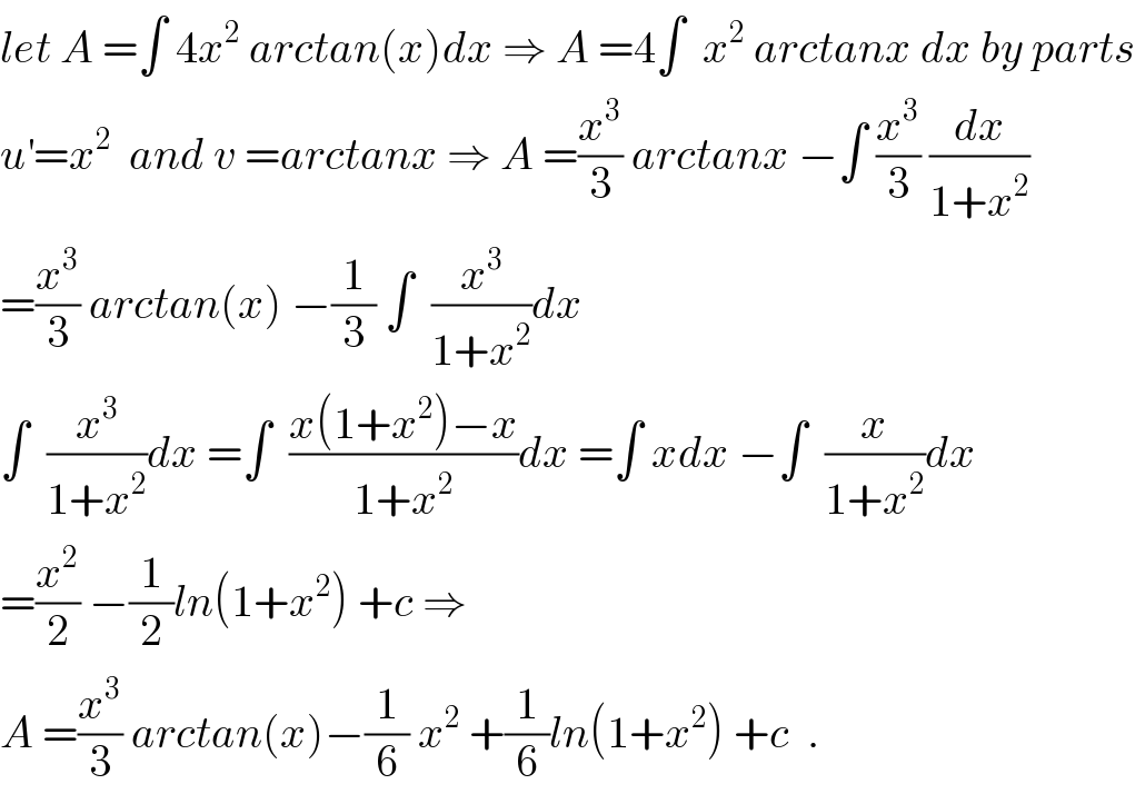 let A =∫ 4x^2  arctan(x)dx ⇒ A =4∫  x^2  arctanx dx by parts   u^′ =x^2   and v =arctanx ⇒ A =(x^3 /3) arctanx −∫ (x^3 /3) (dx/(1+x^2 ))  =(x^3 /3) arctan(x) −(1/3) ∫  (x^3 /(1+x^2 ))dx  ∫  (x^3 /(1+x^2 ))dx =∫  ((x(1+x^2 )−x)/(1+x^2 ))dx =∫ xdx −∫  (x/(1+x^2 ))dx  =(x^2 /2) −(1/2)ln(1+x^2 ) +c ⇒  A =(x^3 /3) arctan(x)−(1/6) x^2  +(1/6)ln(1+x^2 ) +c  .  