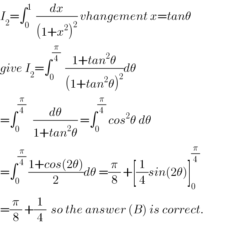 I_2 =∫_0 ^1   (dx/((1+x^2 )^2 )) vhangement x=tanθ  give I_2 =∫_0 ^(π/4)   ((1+tan^2 θ)/((1+tan^2 θ)^2 ))dθ  =∫_0 ^(π/4)    (dθ/(1+tan^2 θ)) =∫_0 ^(π/4)  cos^2 θ dθ  =∫_0 ^(π/4)  ((1+cos(2θ))/2)dθ =(π/8) +[(1/4)sin(2θ)]_0 ^(π/4)   =(π/8) +(1/4)  so the answer (B) is correct.  