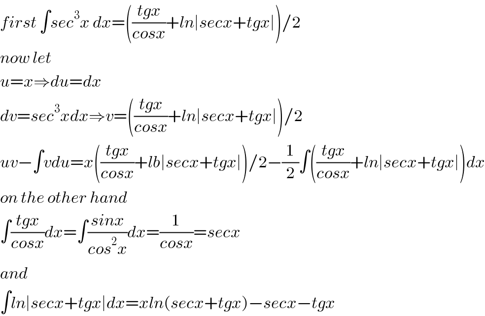first ∫sec^3 x dx=(((tgx)/(cosx))+ln∣secx+tgx∣)/2  now let  u=x⇒du=dx  dv=sec^3 xdx⇒v=(((tgx)/(cosx))+ln∣secx+tgx∣)/2  uv−∫vdu=x(((tgx)/(cosx))+lb∣secx+tgx∣)/2−(1/2)∫(((tgx)/(cosx))+ln∣secx+tgx∣)dx  on the other hand  ∫((tgx)/(cosx))dx=∫((sinx)/(cos^2 x))dx=(1/(cosx))=secx  and  ∫ln∣secx+tgx∣dx=xln(secx+tgx)−secx−tgx  