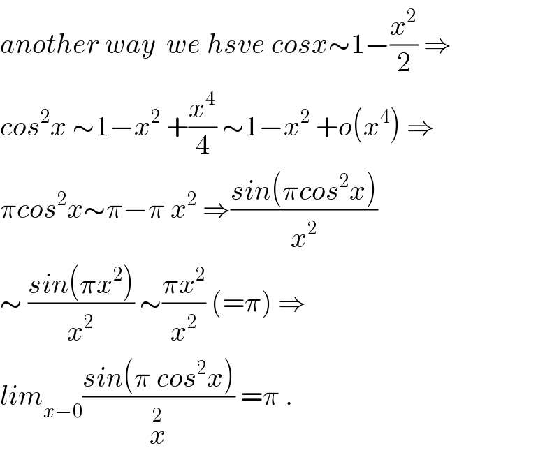 another way  we hsve cosx∼1−(x^2 /2) ⇒  cos^2 x ∼1−x^2  +(x^4 /4) ∼1−x^2  +o(x^4 ) ⇒  πcos^2 x∼π−π x^2  ⇒((sin(πcos^2 x))/x^2 )  ∼ ((sin(πx^2 ))/x^2 ) ∼((πx^2 )/x^2 ) (=π) ⇒  lim_(x−0) ((sin(π cos^2 x))/x^2 ) =π .  