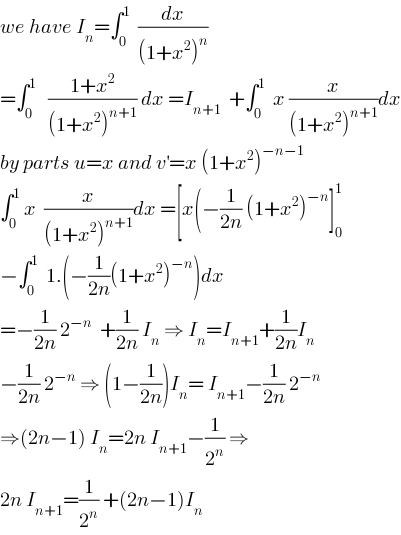 we have I_n =∫_0 ^1   (dx/((1+x^2 )^n ))  =∫_0 ^1    ((1+x^2 )/((1+x^2 )^(n+1) )) dx =I_(n+1)   +∫_0 ^1   x (x/((1+x^2 )^(n+1) ))dx  by parts u=x and v^′ =x (1+x^2 )^(−n−1)   ∫_0 ^1  x  (x/((1+x^2 )^(n+1) ))dx =[x(−(1/(2n)) (1+x^2 )^(−n) ]_0 ^1   −∫_0 ^1   1.(−(1/(2n))(1+x^2 )^(−n) )dx  =−(1/(2n)) 2^(−n)   +(1/(2n)) I_n  ⇒ I_n =I_(n+1) +(1/(2n))I_n   −(1/(2n)) 2^(−n)  ⇒ (1−(1/(2n)))I_n = I_(n+1) −(1/(2n)) 2^(−n)   ⇒(2n−1) I_n =2n I_(n+1) −(1/2^n ) ⇒  2n I_(n+1) =(1/2^n ) +(2n−1)I_n   