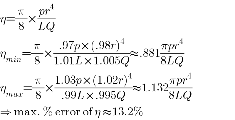 η=(π/8)×((pr^4 )/(LQ))  η_(min) =(π/8)×((.97p×(.98r)^4 )/(1.01L×1.005Q))≈.881((πpr^4 )/(8LQ))  η_(max) =(π/8)×((1.03p×(1.02r)^4 )/(.99L×.995Q))≈1.132((πpr^4 )/(8LQ))  ⇒ max. % error of η ≈13.2%  