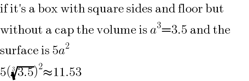 if it′s a box with square sides and floor but  without a cap the volume is a^3 =3.5 and the  surface is 5a^2   5(((3.5))^(1/3) )^2 ≈11.53  