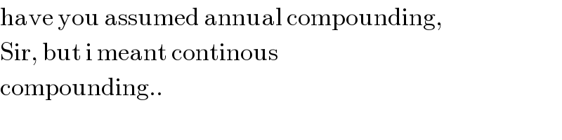 have you assumed annual compounding,  Sir, but i meant continous  compounding..  