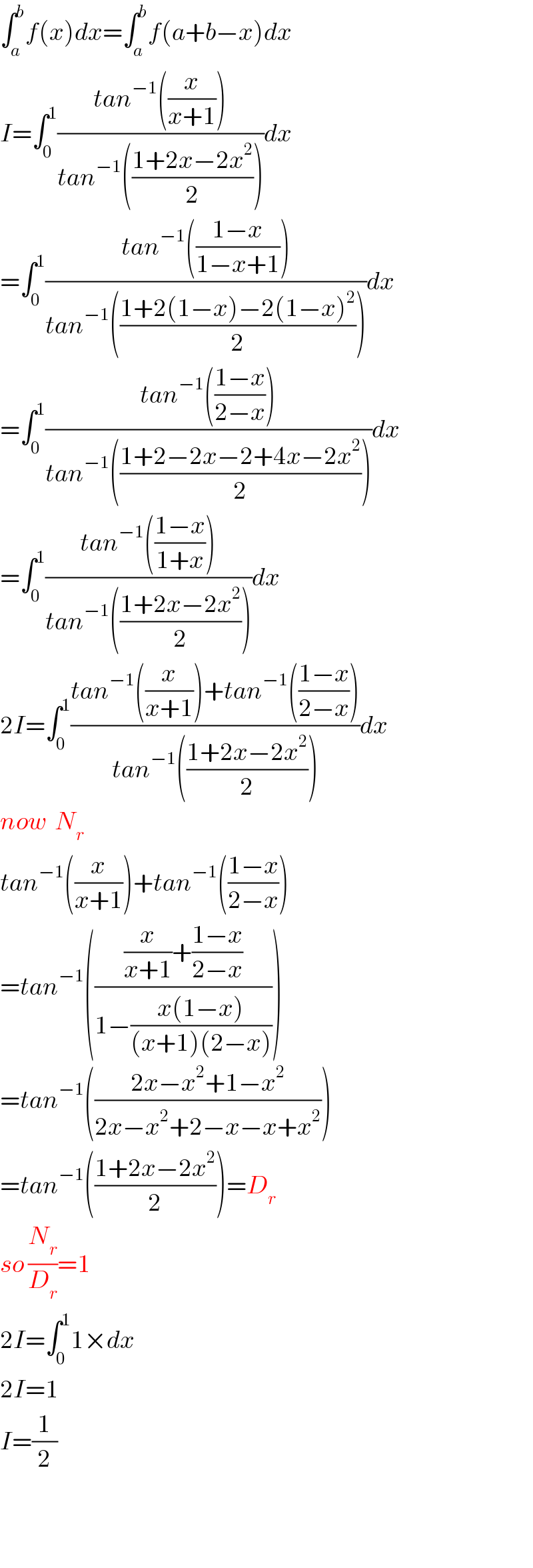 ∫_a ^b f(x)dx=∫_a ^b f(a+b−x)dx  I=∫_0 ^1 ((tan^(−1) ((x/(x+1))))/(tan^(−1) (((1+2x−2x^2 )/2))))dx  =∫_0 ^1 ((tan^(−1) (((1−x)/(1−x+1))))/(tan^(−1) (((1+2(1−x)−2(1−x)^2 )/2))))dx  =∫_0 ^1 ((tan^(−1) (((1−x)/(2−x))))/(tan^(−1) (((1+2−2x−2+4x−2x^2 )/2))))dx  =∫_0 ^1 ((tan^(−1) (((1−x)/(1+x))))/(tan^(−1) (((1+2x−2x^2 )/2))))dx  2I=∫_0 ^1 ((tan^(−1) ((x/(x+1)))+tan^(−1) (((1−x)/(2−x))))/(tan^(−1) (((1+2x−2x^2 )/2))))dx  now  N_r   tan^(−1) ((x/(x+1)))+tan^(−1) (((1−x)/(2−x)))  =tan^(−1) ((((x/(x+1))+((1−x)/(2−x)))/(1−((x(1−x))/((x+1)(2−x))))))  =tan^(−1) (((2x−x^2 +1−x^2 )/(2x−x^2 +2−x−x+x^2 )))  =tan^(−1) (((1+2x−2x^2 )/2))=D_r   so (N_r /D_r )=1  2I=∫_0 ^1 1×dx  2I=1  I=(1/2)      