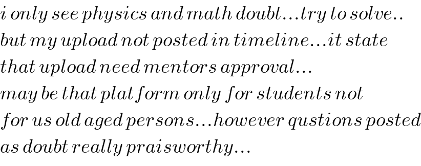 i only see physics and math doubt...try to solve..  but my upload not posted in timeline...it state  that upload need mentors approval...  may be that platform only for students not  for us old aged persons...however qustions posted  as doubt really praisworthy...  
