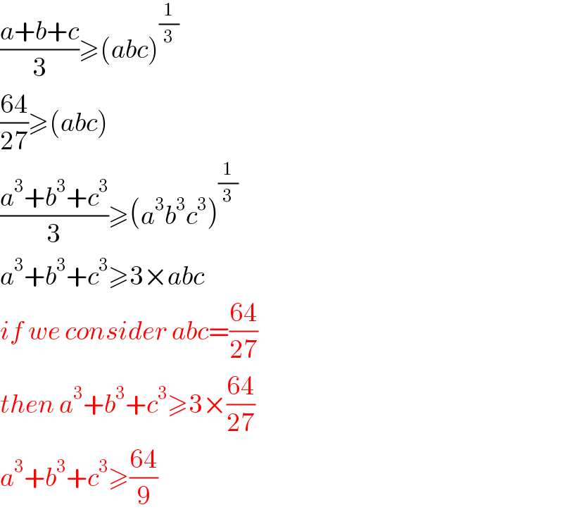 ((a+b+c)/3)≥(abc)^(1/3)   ((64)/(27))≥(abc)  ((a^3 +b^3 +c^3 )/3)≥(a^3 b^3 c^3 )^(1/3)   a^3 +b^3 +c^3 ≥3×abc  if we consider abc=((64)/(27))  then a^3 +b^3 +c^3 ≥3×((64)/(27))  a^3 +b^3 +c^3 ≥((64)/9)  