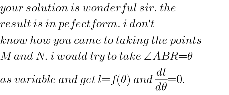 your solution is wonderful sir. the  result is in pefectform. i don′t  know how you came to taking the points  M and N. i would try to take ∠ABR=θ  as variable and get l=f(θ) and (dl/dθ)=0.  