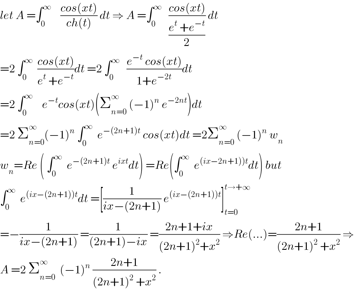 let A =∫_0 ^∞     ((cos(xt))/(ch(t))) dt ⇒ A =∫_0 ^∞    ((cos(xt))/((e^t  +e^(−t) )/2)) dt  =2 ∫_0 ^∞   ((cos(xt))/(e^t  +e^(−t) ))dt =2 ∫_0 ^∞    ((e^(−t)  cos(xt))/(1+e^(−2t) ))dt  =2 ∫_0 ^∞     e^(−t) cos(xt)(Σ_(n=0) ^∞  (−1)^n  e^(−2nt) )dt  =2 Σ_(n=0) ^∞ (−1)^n  ∫_0 ^∞   e^(−(2n+1)t)  cos(xt)dt =2Σ_(n=0) ^∞  (−1)^n  w_n   w_n =Re ( ∫_0 ^∞   e^(−(2n+1)t)  e^(ixt) dt) =Re(∫_0 ^∞   e^((ix−2n+1))t) dt) but  ∫_0 ^∞   e^((ix−(2n+1))t) dt =[(1/(ix−(2n+1))) e^((ix−(2n+1))t) ]_(t=0) ^(t→+∞)   =−(1/(ix−(2n+1))) =(1/((2n+1)−ix)) =((2n+1+ix)/((2n+1)^2 +x^2 )) ⇒Re(...)=((2n+1)/((2n+1)^2  +x^2 )) ⇒  A =2 Σ_(n=0) ^∞   (−1)^n  ((2n+1)/((2n+1)^2  +x^2 )) .  