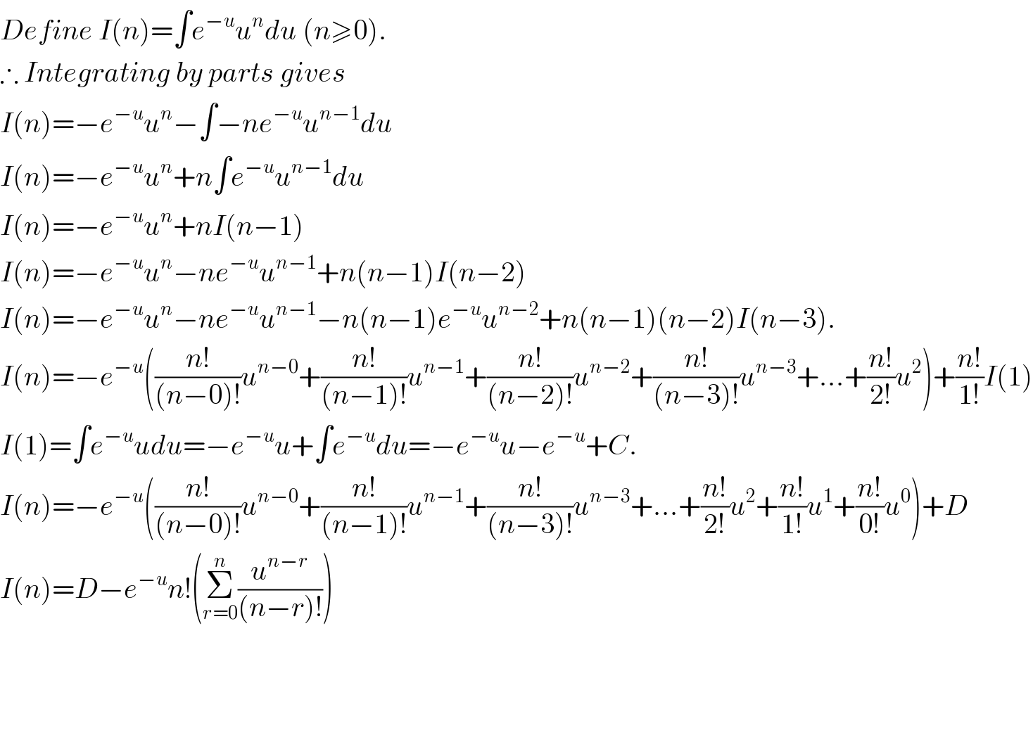 Define I(n)=∫e^(−u) u^n du (n≥0).  ∴ Integrating by parts gives  I(n)=−e^(−u) u^n −∫−ne^(−u) u^(n−1) du  I(n)=−e^(−u) u^n +n∫e^(−u) u^(n−1) du  I(n)=−e^(−u) u^n +nI(n−1)  I(n)=−e^(−u) u^n −ne^(−u) u^(n−1) +n(n−1)I(n−2)  I(n)=−e^(−u) u^n −ne^(−u) u^(n−1) −n(n−1)e^(−u) u^(n−2) +n(n−1)(n−2)I(n−3).  I(n)=−e^(−u) (((n!)/((n−0)!))u^(n−0) +((n!)/((n−1)!))u^(n−1) +((n!)/((n−2)!))u^(n−2) +((n!)/((n−3)!))u^(n−3) +...+((n!)/(2!))u^2 )+((n!)/(1!))I(1)  I(1)=∫e^(−u) udu=−e^(−u) u+∫e^(−u) du=−e^(−u) u−e^(−u) +C.  I(n)=−e^(−u) (((n!)/((n−0)!))u^(n−0) +((n!)/((n−1)!))u^(n−1) +((n!)/((n−3)!))u^(n−3) +...+((n!)/(2!))u^2 +((n!)/(1!))u^1 +((n!)/(0!))u^0 )+D  I(n)=D−e^(−u) n!(Σ_(r=0) ^n (u^(n−r) /((n−r)!)))        